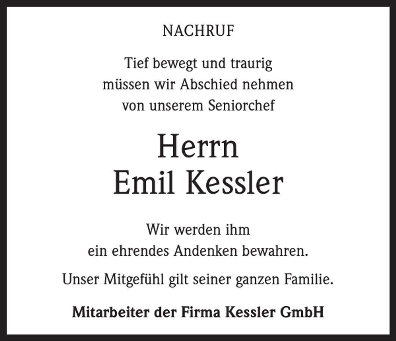 <p>NACHRUF<br />Tief bewegt und traurig<br />müssen wir Abschied nehmen<br />von unserem Seniorchef</p><p>Herrn<br />Emil Kessler<br />Wir werden ihm<br />ein ehrendes Andenken bewahren.<br />Unser Mitgefühl gilt seiner ganzen Familie.<br />Mitarbeiter der Firma Kessler GmbH</p>