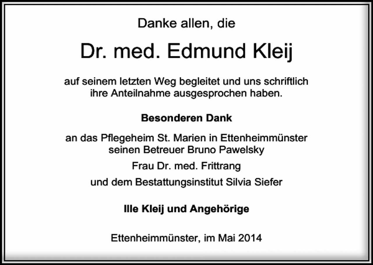 <p>Danke allen, die</p><p>Dr. med. Edmund Kleij<br />auf seinem letzten Weg begleitet und uns schriftlich<br />ihre Anteilnahme ausgesprochen haben.<br />Besonderen Dank<br />an das Pflegeheim St. Marien in Ettenheimmünster<br />seinen Betreuer Bruno Pawelsky<br />Frau Dr. med. Frittrang<br />und dem Bestattungsinstitut Silvia Siefer<br />Ille Kleij und Angehörige<br />Ettenheimmünster, im Mai 2014</p>