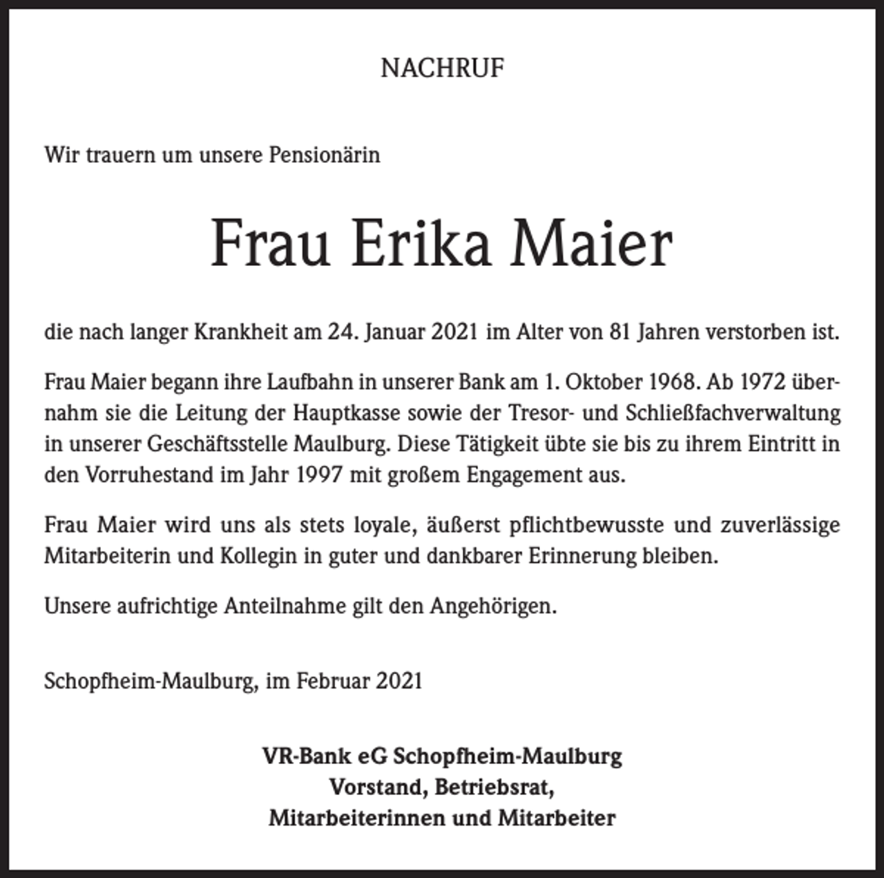 <p>NACHRUF<br />Wir trauern um unsere Pensionärin</p><p>Frau Erika Maier<br />die nach langer Krankheit am 24. Januar 2021 im Alter von 81 Jahren verstorben ist.<br />Frau Maier begann ihre Laufbahn in unserer Bank am 1. Oktober 1968. Ab 1972 übernahm sie die Leitung der Hauptkasse sowie der Tresor- und Schließfachverwaltung<br />in unserer Geschäftsstelle Maulburg. Diese Tätigkeit übte sie bis zu ihrem Eintritt in<br />den Vorruhestand im Jahr 1997 mit großem Engagement aus.<br />Frau Maier wird uns als stets loyale, äußerst pflichtbewusste und zuverlässige<br />­Mitarbeiterin und Kollegin in guter und dankbarer Erinnerung bleiben.<br />Unsere aufrichtige Anteilnahme gilt den Angehörigen.<br />Schopfheim-Maulburg, im Februar 2021<br />VR-Bank eG Schopfheim-Maulburg<br />Vorstand, Betriebsrat,<br />Mitarbeiterinnen und Mitarbeiter</p>