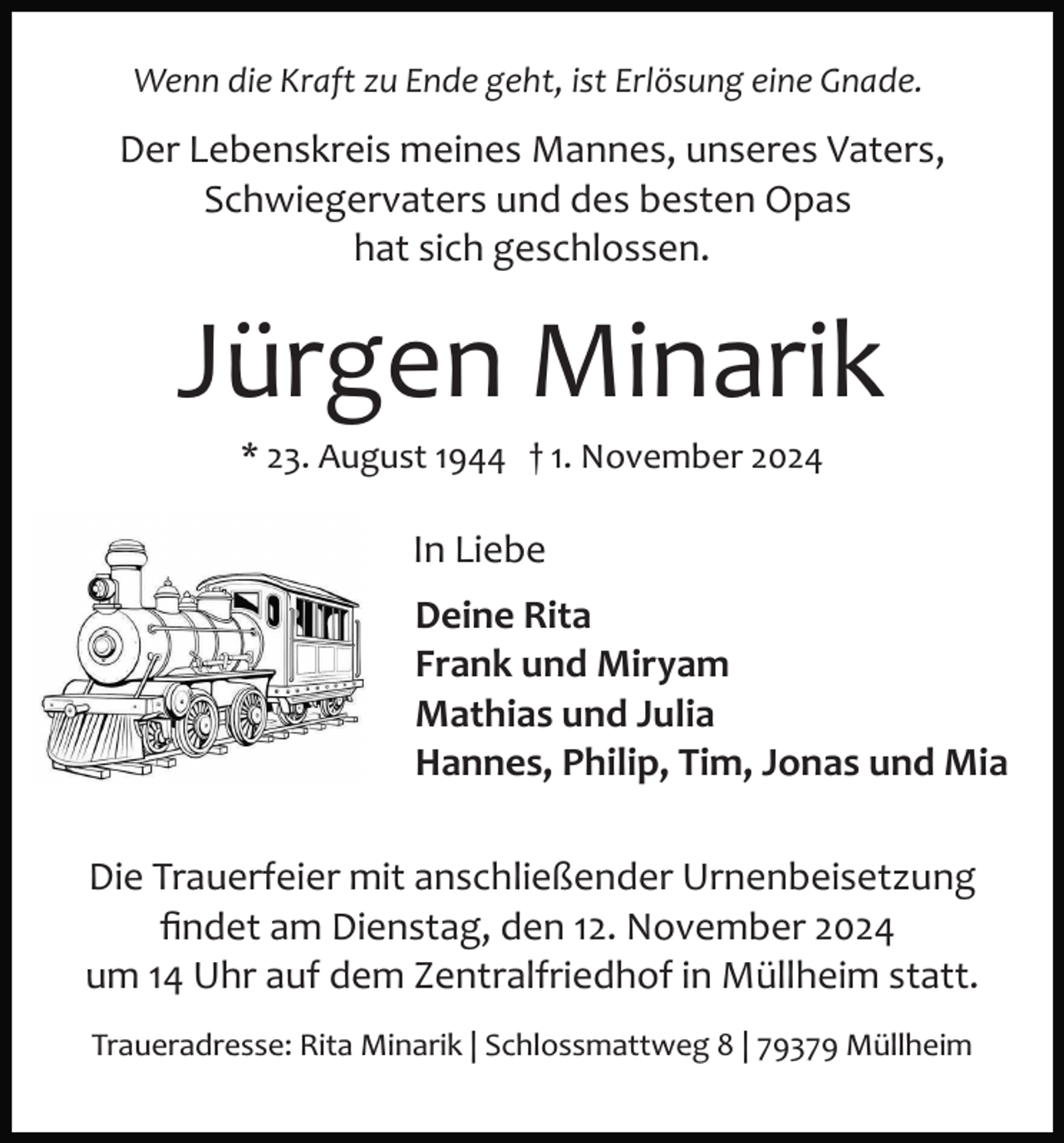 <p>Wenn die Kraft zu Ende geht, ist Erlösung eine Gnade.</p><p>Der Lebenskreis meines Mannes, unseres Vaters,<br />Schwiegervaters und des besten Opas<br />hat sich geschlossen.</p><p>Jürgen Minarik<br />* 23. August 1944 † 1. November 2024</p><p>In Liebe<br />Deine Rita<br />Frank und Miryam<br />Mathias und Julia<br />Hannes, Philip, Tim, Jonas und Mia<br />Die Trauerfeier mit anschließender Urnenbeisetzung<br />ﬁndet am Dienstag, den 12. November 2024<br />um 14 Uhr auf dem Zentralfriedhof in Müllheim statt.<br />Traueradresse: Rita Minarik | Schlossmattweg 8 | 79379 Müllheim</p>