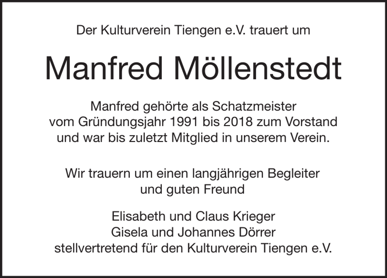 <p>Der Kulturverein Tiengen e.V. trauert um</p><p>Manfred Möllenstedt<br />Manfred gehörte als Schatzmeister<br />vom Gründungsjahr 1991 bis 2018 zum Vorstand<br />und war bis zuletzt Mitglied in unserem Verein.<br />Wir trauern um einen langjährigen Begleiter<br />und guten Freund<br />Elisabeth und Claus Krieger<br />Gisela und Johannes Dörrer<br />stellvertretend für den Kulturverein Tiengen e.V.</p>