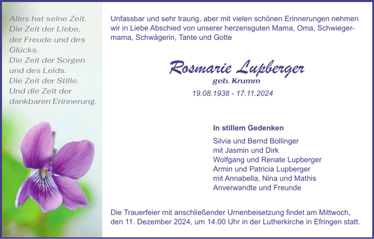 <p>Alles hat seine Zeit.<br />Die Zeit der Liebe,<br />der Freude und des<br />Glücks.<br />Die Zeit der Sorgen<br />und des Leids.<br />Die Zeit der Stille.<br />Und die Zeit der<br />dankbaren Erinnerung.</p><p>Unfassbar und sehr traurig, aber mit vielen schönen Erinnerungen nehmen<br />wir in Liebe Abschied von unserer herzensguten Mama, Oma, Schwiegermama, Schwägerin, Tante und Gotte</p><p>Rosmarie Lupberger<br />geb. Krumm</p><p>19.08.1938 - 17.11.2024</p><p>In stillem Gedenken<br />Silvia und Bernd Bollinger<br />mit Jasmin und Dirk<br />Wolfgang und Renate Lupberger<br />Armin und Patricia Lupberger<br />mit Annabella, Nina und Mathis<br />Anverwandte und Freunde<br />Die Trauerfeier mit anschließender Urnenbeisetzung findet am Mittwoch,<br />den 11. Dezember 2024, um 14.00 Uhr in der Lutherkirche in Efringen statt.</p>