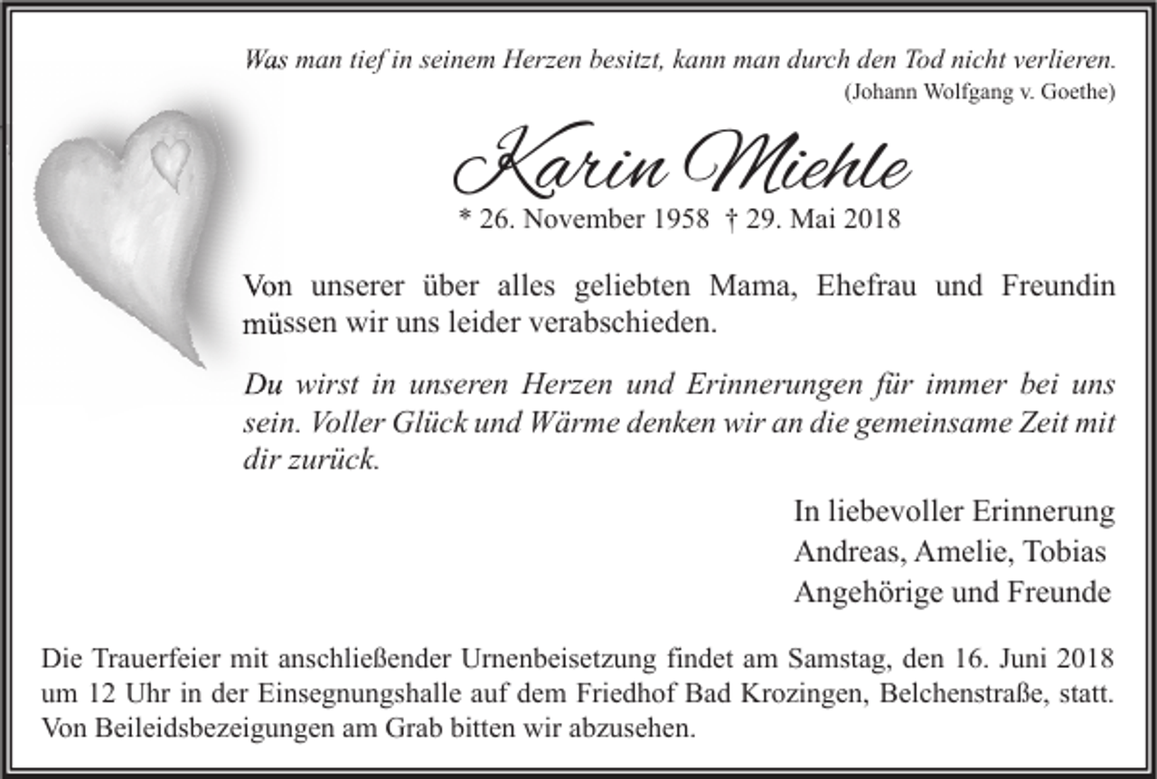 <p>WWas<br />as mman<br />a n titief<br />ef i nins ei<br />seinem<br />n e m HHerzen<br />erz e n b besitzt,<br />esitzt, k kann<br />a n n mman<br />a n d durch<br />ur c h d den<br />e n TTod<br />o d ninicht<br />c ht v verlieren.<br />erli er e n.<br />(Johann<br />(J<br />o h a n n Wolfgang<br />W olf g a n g v.<br />v. Goethe)<br />G o et h e)</p><p>KKarin<br />ari n Miehle<br />Miehle<br />** 226.<br />6. November<br />N o v e m b er 11958<br />9 5 8 †† 229.<br />9. Mai<br />M ai 22</p><p>Von<br />Vo<br />n uunserer<br />ns er er üüber<br />b er all<br />alles<br />es ggeliebten<br />eli e bt e n Mama,<br />M a m a, EEhefrau<br />h efr a u uund<br />n d FrFreundin<br />e u n di n<br />mmüssen<br />üss e n wir<br />wiruuns<br />ns l ei<br />leider<br />d er vverabschieden.<br />er a bs c hi e d e n.<br />DDu<br />u wirst<br />wirsti in<br />n uunseren<br />ns er e n HHerzen<br />erz e n uund<br />n d Eri<br />Erinnerungen<br />n n er u n g e n f für<br />ür i immer<br />m m er bbei<br />ei uuns<br />ns<br />ssein.<br />ei n. Voller<br />Voll er Glück<br />Gl ü c k und<br />u n d Wärme<br />W är m e denken<br />d e n k e n wir<br />wir an<br />a n die<br />di e gemeinsame<br />g e m ei ns a m e Zeit<br />Z eit mit<br />mit<br />dir zzurück.<br />dir<br />ur ü c k.<br />liebevoller<br />IInn li<br />e b e v oll er Erinnerung<br />Eri n n er u n g<br />AAndreas,<br />n dr e as, AAmelie,<br />m eli e, TTobias<br />o bi as<br />AAngehörige<br />n g e h öri g e uund<br />n d FrFreunde<br />e u n de<br />Di e TrTrauerfeier<br />Die<br />a u erf ei er mit<br />mit aanschließender<br />ns c hli e ß e n d er Ur<br />Urnenbeisetzung<br />n e n b eis et z u n g fifindet<br />n d et aam<br />m SSamstag,<br />a mst a g, dden<br />e n 116.<br />6. J Juni<br />u ni 22<br />uum<br />m 11 Uhr<br />U hr iin<br />n dder<br />er Einsegnungshalle<br />Ei ns e g n u n gs h all e aauf<br />uf ddem<br />e m Friedhof<br />Fri e d h of Bad<br />B a d Krozingen,<br />Kr o zi n g e n, Belchenstraße,<br />B el c h e nstr a ß e, ststatt.<br />att.<br />Von<br />Vo<br />n BBeileidsbezeigungen<br />eil ei ds b e z ei g u n g e n aam<br />m Gr<br />Grab<br />a b bitt<br />bitten<br />e n wir<br />wiraabzusehen.<br />b z us e h e n.</p>