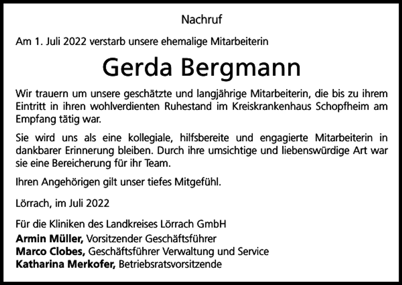 <p>Nachruf<br />Am 1. Juli 2022 verstarb unsere ehemalige Mitarbeiterin</p><p>Gerda Bergmann<br />Wir trauern um unsere geschätzte und langjährige Mitarbeiterin, die bis zu ihrem<br />Eintritt in ihren wohlverdienten Ruhestand im Kreiskrankenhaus Schopfheim am<br />Empfang tätig war.<br />Sie wird uns als eine kollegiale, hilfsbereite und engagierte Mitarbeiterin in<br />­dankbarer Erinnerung bleiben. Durch ihre umsichtige und liebenswürdige Art war<br />sie eine B<br />­ ereicherung für ihr Team.<br />Ihren Angehörigen gilt unser tiefes Mitgefühl.<br />Lörrach, im Juli 2022<br />Für die Kliniken des Landkreises Lörrach GmbH<br />Armin Müller, Vorsitzender Geschäftsführer<br />Marco Clobes, Geschäftsführer Verwaltung und Service<br />Katharina Merkofer, Betriebsratsvorsitzende</p>