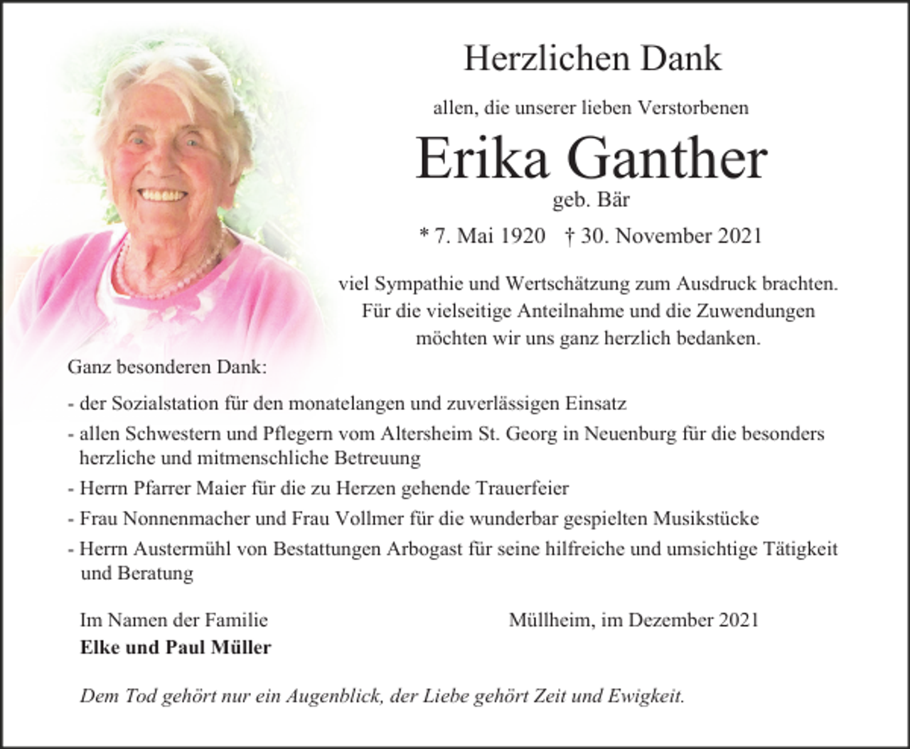 <p>Herzlichen Dank<br />allen, die unserer lieben Verstorbenen</p><p>Erika Ganther<br />geb. Bär<br />* 7. Mai 1920 † 30. November 2021<br />viel Sympathie und Wertschätzung zum Ausdruck brachten.<br />Für die vielseitige Anteilnahme und die Zuwendungen<br />möchten wir uns ganz herzlich bedanken.<br />Ganz besonderen Dank:<br />- der Sozialstation für den monatelangen und zuverlässigen Einsatz<br />- allen Schwestern und Pflegern vom Altersheim St. Georg in Neuenburg für die besonders<br />herzliche und mitmenschliche Betreuung<br />- Herrn Pfarrer Maier für die zu Herzen gehende Trauerfeier<br />- Frau Nonnenmacher und Frau Vollmer für die wunderbar gespielten Musikstücke<br />- Herrn Austermühl von Bestattungen Arbogast für seine hilfreiche und umsichtige Tätigkeit<br />und Beratung<br />Im Namen der Familie<br />Elke und Paul Müller</p><p>Müllheim, im Dezember 2021</p><p>Dem Tod gehört nur ein Augenblick, der Liebe gehört Zeit und Ewigkeit.</p>