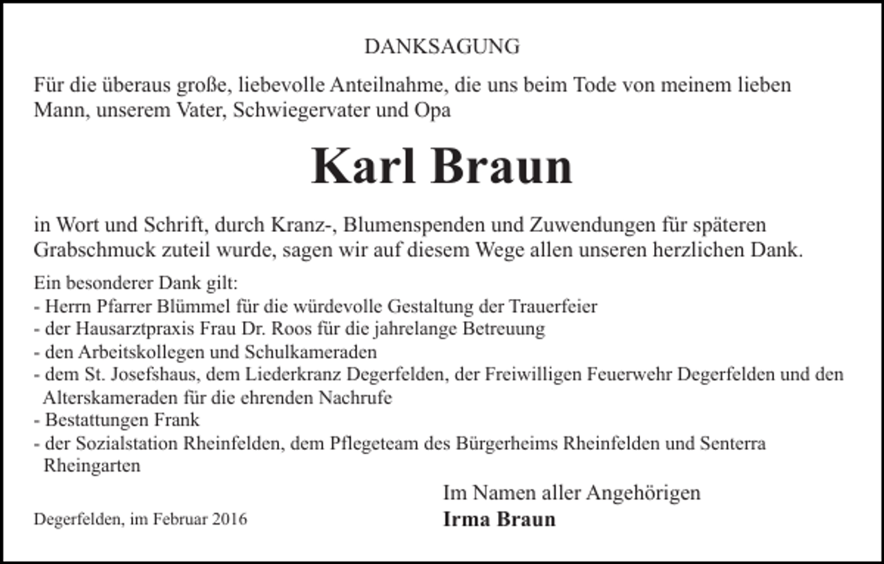 <p>DANKSAGUNG<br />Für die überaus große, liebevolle Anteilnahme, die uns beim Tode von meinem lieben<br />Mann, unserem Vater, Schwiegervater und Opa</p><p>Karl Braun<br />in Wort und Schrift, durch Kranz-, Blumenspenden und Zuwendungen für späteren<br />Grabschmuck zuteil wurde, sagen wir auf diesem Wege allen unseren herzlichen Dank.<br />Ein besonderer Dank gilt:<br />- Herrn Pfarrer Blümmel für die würdevolle Gestaltung der Trauerfeier<br />- der Hausarztpraxis Frau Dr. Roos für die jahrelange Betreuung<br />- den Arbeitskollegen und Schulkameraden<br />- dem St. Josefshaus, dem Liederkranz Degerfelden, der Freiwilligen Feuerwehr Degerfelden und den<br />Alterskameraden für die ehrenden Nachrufe<br />- Bestattungen Frank<br />- der Sozialstation Rheinfelden, dem Pflegeteam des Bürgerheims Rheinfelden und Senterra<br />Rheingarten<br />Degerfelden, im Februar 2016</p><p>Im Namen aller Angehörigen<br />Irma Braun</p>
