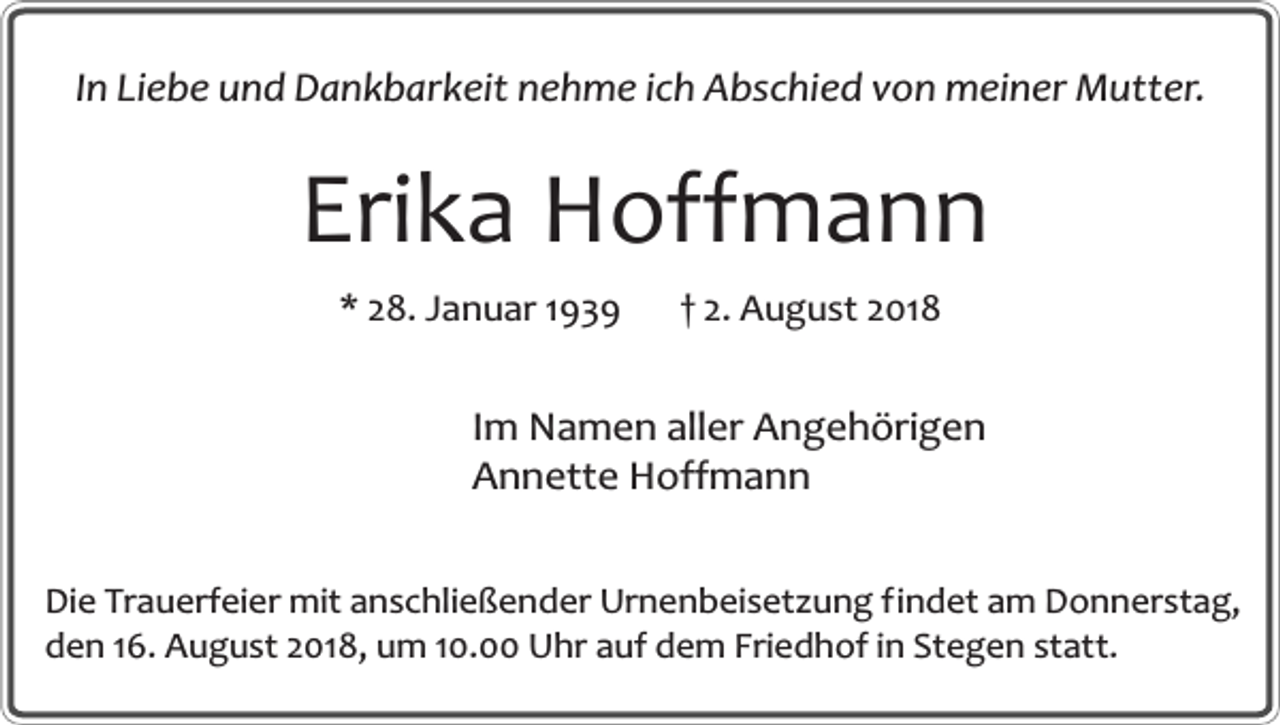 <p>In Liebe und Dankbarkeit nehme ich Abschied von meiner Mutter.</p><p>Erika Hoffmann<br />* 28. Januar 1939</p><p>† 2. August 2018</p><p>Im Namen aller Angehörigen<br />Annette Hoffmann<br />Die Trauerfeier mit anschließender Urnenbeisetzung findet am Donnerstag,<br />den 16. August 2018, um 10.00 Uhr auf dem Friedhof in Stegen statt.</p>