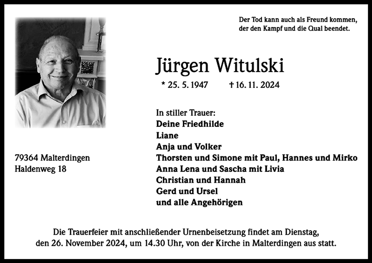 <p>Der Tod kann auch als Freund kommen,<br />der den Kampf und die Qual beendet.</p><p>Jürgen Witulski<br />* 25. 5. 1947</p><p>† 16. 11. 2024</p><p>In stiller Trauer:</p><p>Deine Friedhilde<br />Liane</p><p>Anja und Volker<br />79364 Malterdingen<br />Thorsten und Simone mit Paul, Hannes und Mirko<br />Haldenweg 18<br />Anna Lena und Sascha mit Livia</p><p>Christian und Hannah</p><p>Gerd und Ursel</p><p>und alle Angehörigen<br />Die Trauerfeier mit anschließender Urnenbeisetzung findet am Dienstag,<br />den 26. November 2024, um 14.30 Uhr, von der Kirche in Malterdingen aus statt.</p>