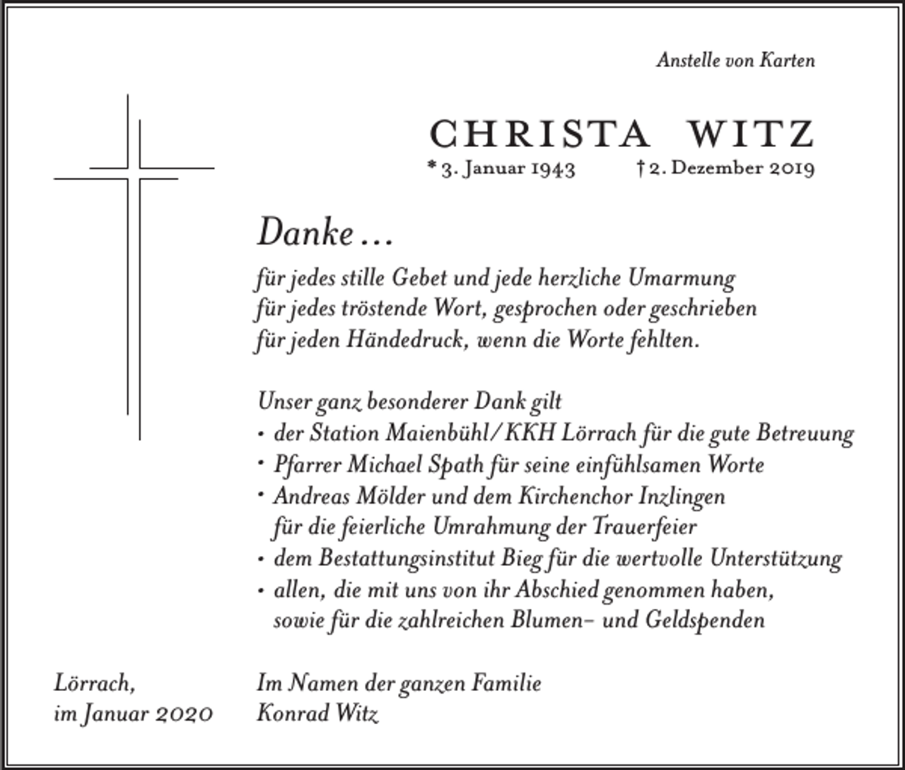 <p>Anstelle von Karten</p><p>christa witz<br />* 3. Januar 1943</p><p>† 2. Dezember 2019</p><p>Danke …<br />für jedes stille Gebet und jede herzliche Umarmung<br />für jedes tröstende Wort, gesprochen oder geschrieben<br />für jeden Händedruck, wenn die Worte fehlten.<br />Unser ganz besonderer Dank gilt<br />• der Station Maienbühl/ KKH Lörrach für die gute Betreuung<br />• Pfarrer Michael Spath für seine einfühlsamen Worte<br />• Andreas Mölder und dem Kirchenchor Inzlingen<br />für die feierliche Umrahmung der Trauerfeier<br />• dem Bestattungsinstitut Bieg für die wertvolle Unterstützung<br />• allen, die mit uns von ihr Abschied genommen haben,<br />sowie für die zahlreichen Blumen- und Geldspenden<br />Lörrach,<br />im Januar 2020</p><p>Im Namen der ganzen Familie<br />Konrad Witz</p>