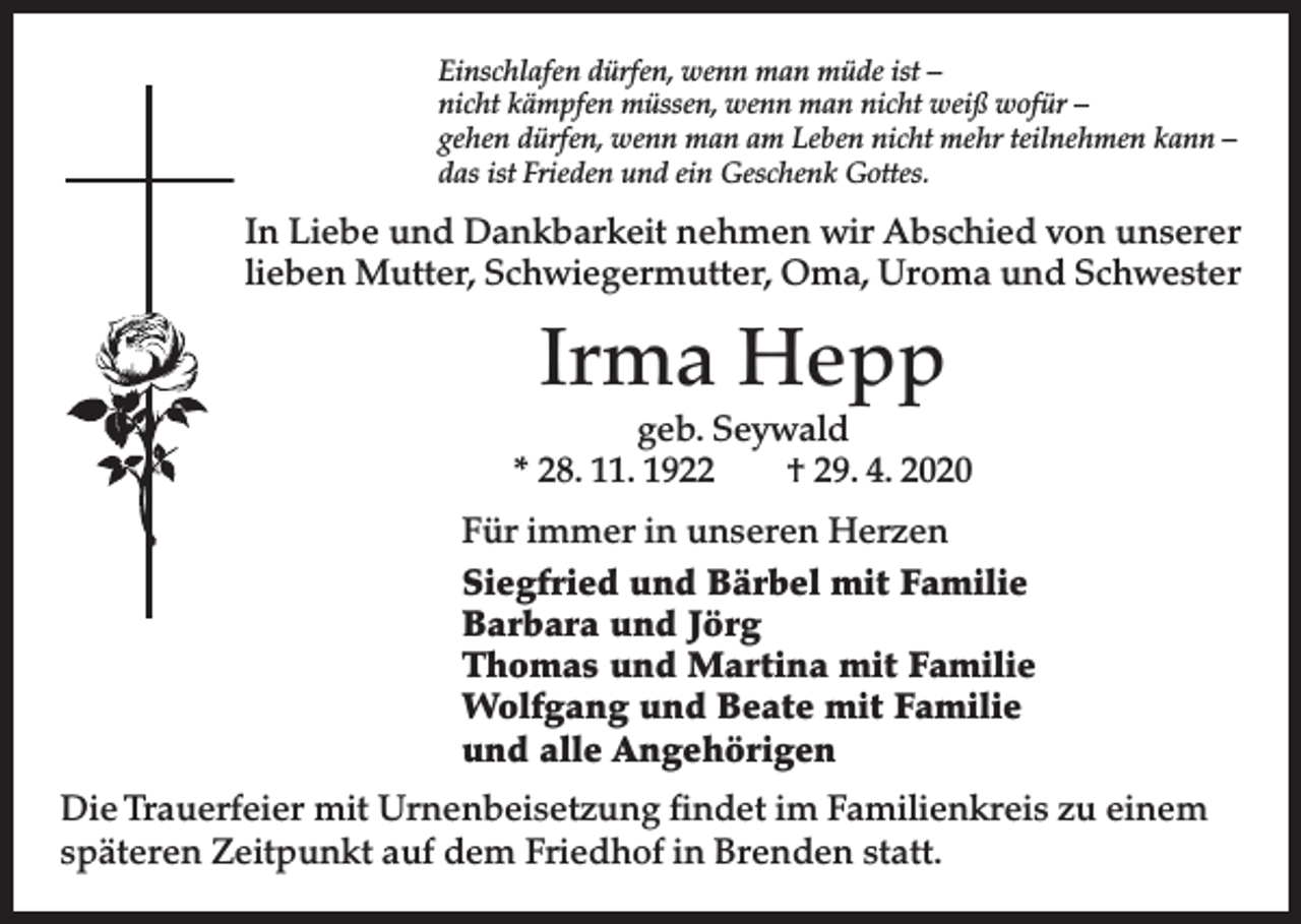 <p>Einschlafen dürfen, wenn man müde ist –<br />nicht kämpfen müssen, wenn man nicht weiß wofür –<br />gehen dürfen, wenn man am Leben nicht mehr teilnehmen kann –<br />das ist Frieden und ein Geschenk Gottes.</p><p>In Liebe und Dankbarkeit nehmen wir Abschied von unserer<br />lieben Mutter, Schwiegermutter, Oma, Uroma und Schwester</p><p>Irma Hepp</p><p>geb. Seywald<br />* 28. 11. 1922<br />† 29. 4. 2020<br />Für immer in unseren Herzen<br />Siegfried und Bärbel mit Familie<br />Barbara und Jörg<br />Thomas und Martina mit Familie<br />Wolfgang und Beate mit Familie<br />und alle Angehörigen<br />Die Trauerfeier mit Urnenbeisetzung findet im Familienkreis zu einem<br />späteren Zeitpunkt auf dem Friedhof in Brenden statt.</p>