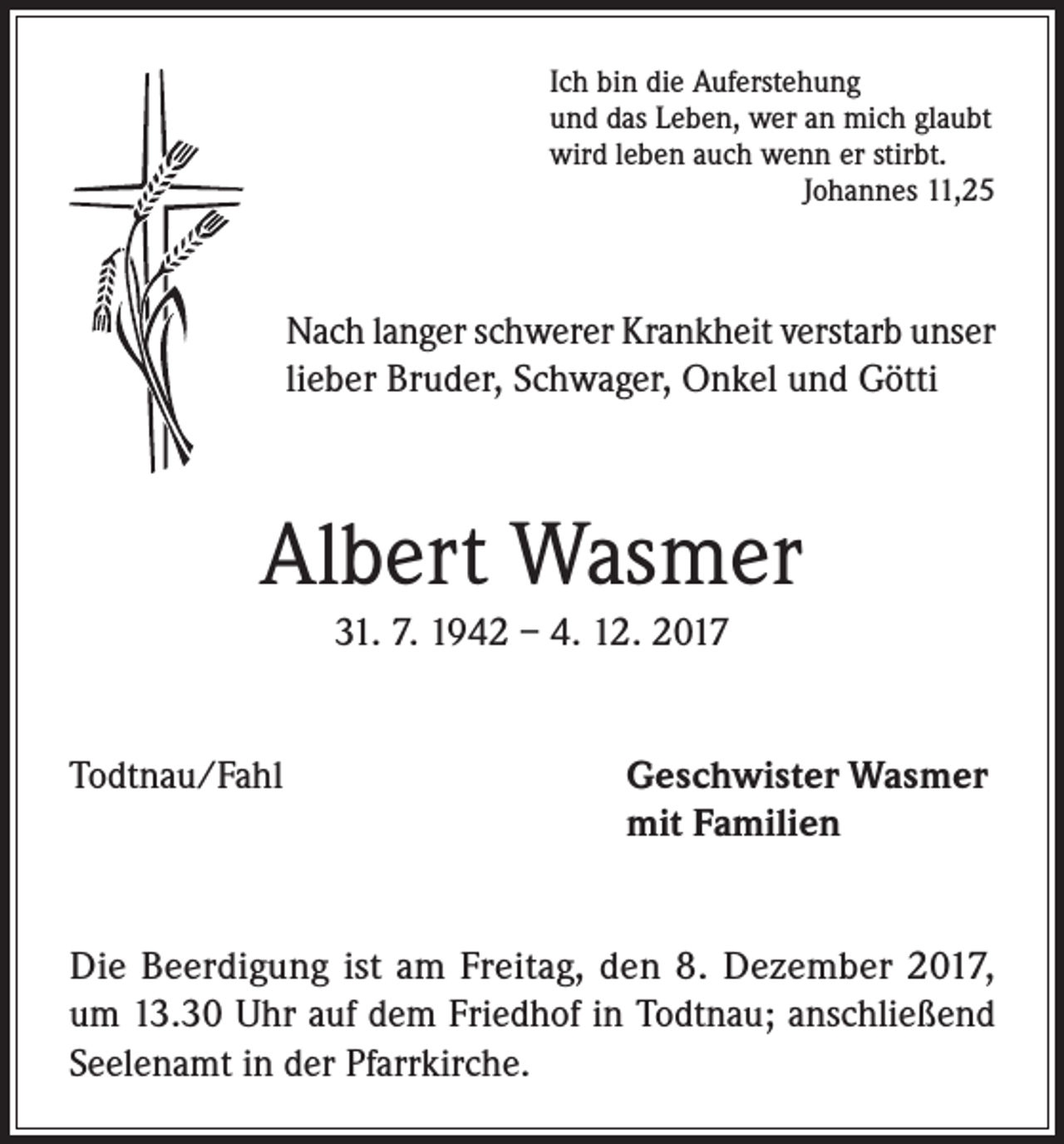 <p>Ich bin die Auferstehung<br />und das Leben, wer an mich glaubt<br />wird leben auch wenn er stirbt.</p><p>Johannes 11,25</p><p>Nach langer schwerer Krankheit verstarb unser<br />lieber Bruder, Schwager, Onkel und Götti</p><p>Albert Wasmer<br />31. 7. 1942 – 4. 12. 2017<br />Todtnau/Fahl Geschwister Wasmer<br />mit Familien<br />Die Beerdigung ist am Freitag, den 8. Dezember 2017,<br />um 13.30 Uhr auf dem Friedhof in Todtnau; anschließend<br />Seelenamt in der Pfarrkirche.</p>
