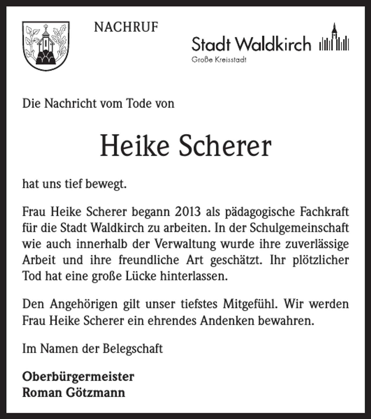 <p>NACHRUF</p><p>Die Nachricht vom Tode von</p><p>Heike Scherer<br />hat uns tief bewegt.<br />Frau Heike Scherer begann 2013 als pädagogische Fachkraft<br />für die Stadt Waldkirch zu arbeiten. In der Schulgemeinschaft<br />wie auch innerhalb der Verwaltung wurde ihre zuverlässige<br />Arbeit und ihre freundliche Art geschätzt. Ihr plötzlicher<br />Tod hat eine große Lücke hinterlassen.<br />Den Angehörigen gilt unser tiefstes Mitgefühl. Wir werden<br />Frau Heike Scherer ein ehrendes Andenken bewahren.<br />Im Namen der Belegschaft<br />Oberbürgermeister<br />Roman Götzmann</p>