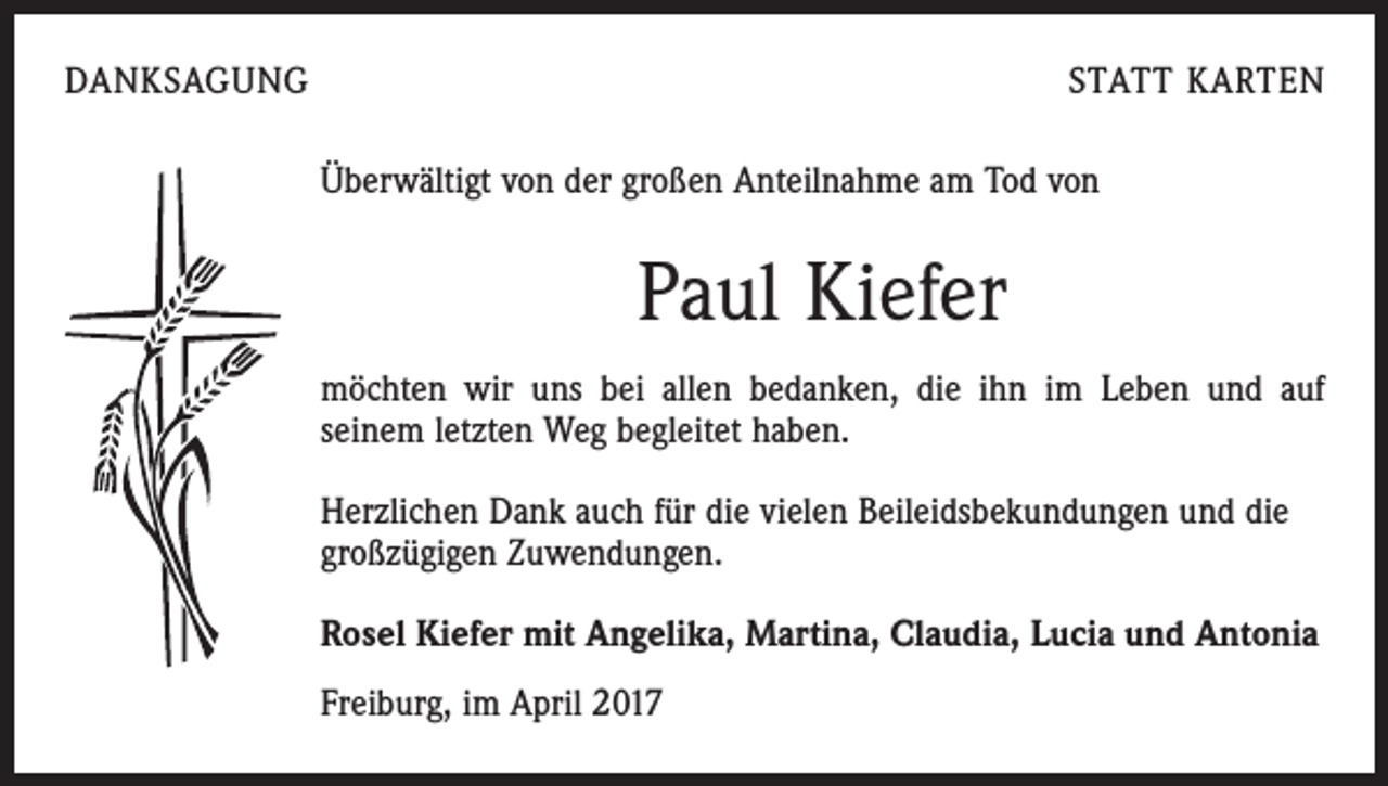 <p>DANKSAGUNG</p><p>STATT KARTEN<br />Überwältigt von der großen Anteilnahme am Tod von</p><p>Paul Kiefer<br />möchten wir uns bei allen bedanken, die ihn im Leben und auf<br />seinem letzten Weg begleitet haben.<br />Herzlichen Dank auch für die vielen Beileidsbekundungen und die<br />großzügigen Zuwendungen.<br />Rosel Kiefer mit Angelika, Martina, Claudia, Lucia und Antonia<br />Freiburg, im April 2017</p>