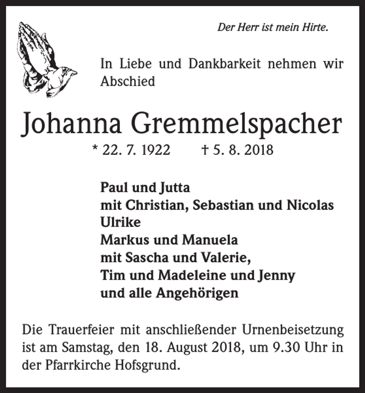 <p>Der Herr ist mein Hirte.</p><p>In Liebe und Dankbarkeit nehmen wir<br />Abschied</p><p>Johanna Gremmelspacher<br />* 22. 7. 1922 † 5. 8. 2018</p><p>Paul und Jutta<br />mit Christian, Sebastian und Nicolas<br />Ulrike<br />Markus und Manuela<br />mit Sascha und Valerie,<br />Tim und Madeleine und Jenny<br />und alle Angehörigen<br />Die Trauerfeier mit anschließender Urnenbeisetzung<br />ist am Samstag, den 18. August 2018, um 9.30 Uhr in<br />der Pfarrkirche Hofsgrund.</p>