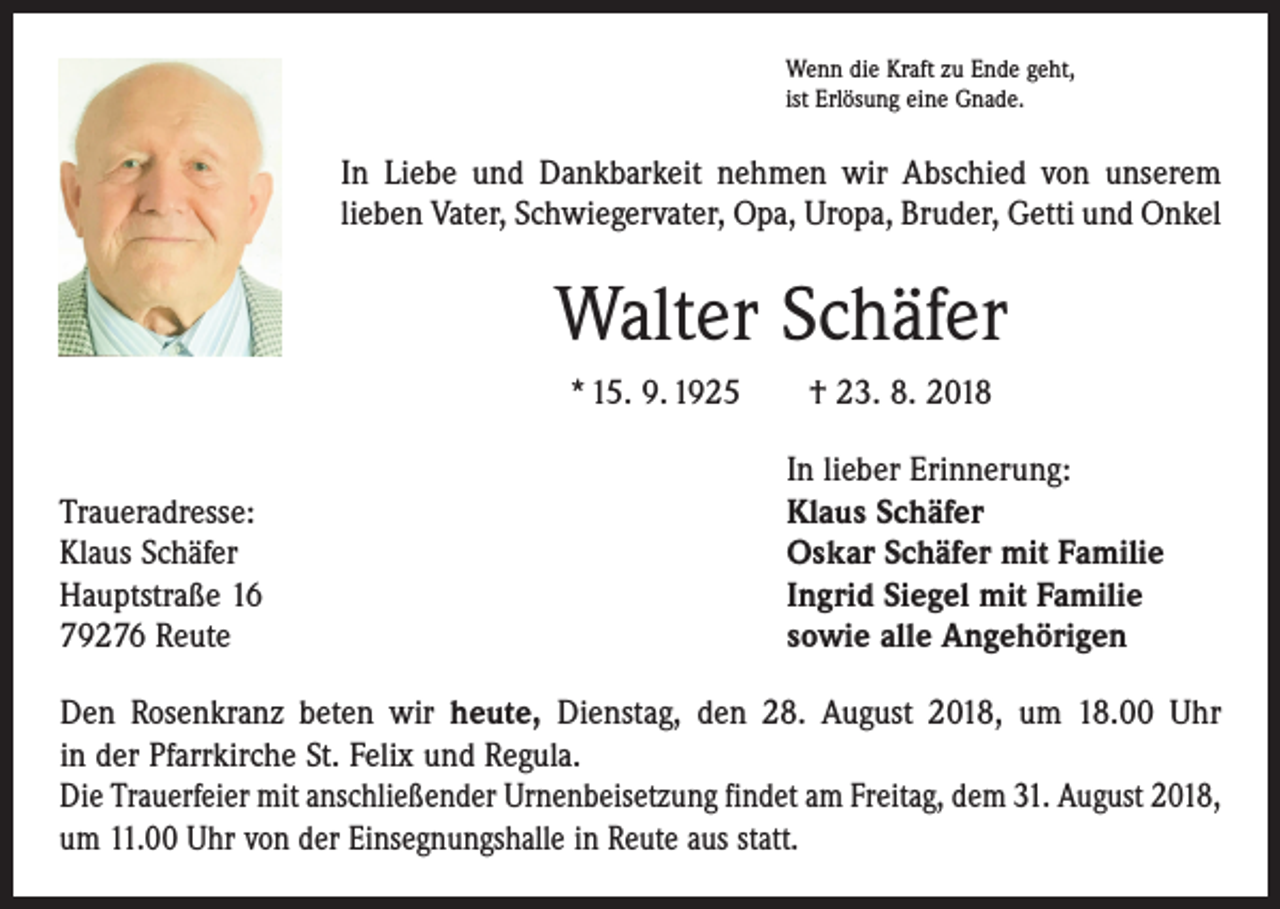 <p>Wenn die Kraft zu Ende geht,<br />ist Erlösung eine Gnade.</p><p>In Liebe und Dankbarkeit nehmen wir Abschied von unserem<br />lieben Vater, Schwiegervater, Opa, Uropa, Bruder, Getti und Onkel</p><p>Walter Schäfer<br />* 15. 9. 1925 † 23. 8. 2018</p><p>Traueradresse:<br />Klaus Schäfer<br />Hauptstraße 16<br />79276 Reute</p><p>In lieber Erinnerung:<br />Klaus Schäfer<br />Oskar Schäfer mit Familie<br />Ingrid Siegel mit Familie<br />sowie alle Angehörigen</p><p>Den Rosenkranz beten wir heute, Dienstag, den 28. August 2018, um 18.00 Uhr<br />in der Pfarrkirche St. Felix und Regula.<br />Die Trauerfeier mit anschließender Urnenbeisetzung findet am Freitag, dem 31. August 2018,<br />um 11.00 Uhr von der Einsegnungshalle in Reute aus statt.</p>