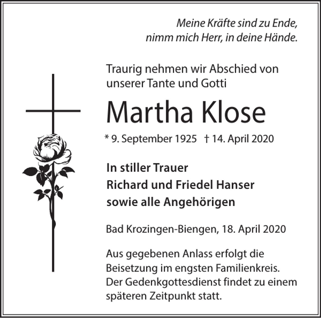 <p>Meine Kräfte sind zu Ende,<br />nimm mich Herr, in deine Hände.</p><p>Traurig nehmen wir Abschied von<br />unserer Tante und Gotti</p><p>Martha Klose<br />* 9. September 1925 † 14. April 2020</p><p>In stiller Trauer<br />Richard und Friedel Hanser<br />sowie alle Angehörigen<br />Bad Krozingen-Biengen, 18. April 2020<br />Aus gegebenen Anlass erfolgt die<br />Beisetzung im engsten Familienkreis.<br />Der Gedenkgottesdienst findet zu einem<br />späteren Zeitpunkt statt.</p>