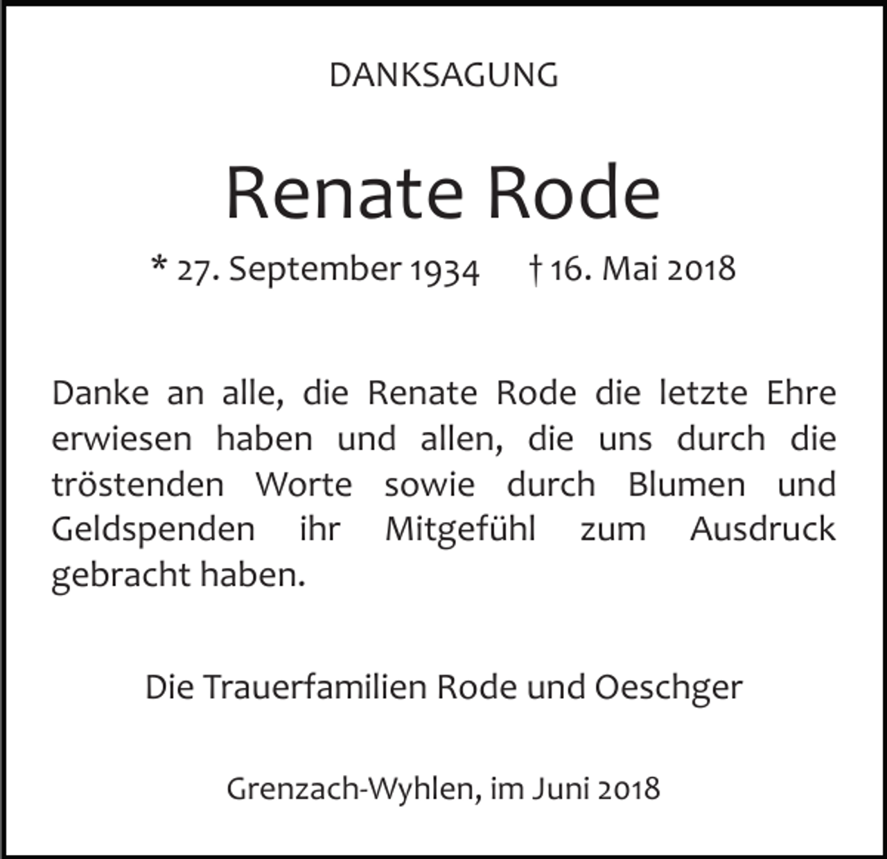 <p>DDANKSAGUNG<br />A N KS A G U N G</p><p>RRenate<br />e n at e RRode<br />ode</p><p>** 227.<br />7. September<br />S e pt e m b er 11</p><p>1 6. Mai<br />M ai 2018<br />2 01 8<br />†† 16.</p><p>alle,<br />DDanke<br />a n k e aan<br />n all<br />e, didie<br />e RRenate<br />e n at e Rode<br />R o d e die<br />di e lletzte<br />et zt e Ehre<br />Ehre<br />erwiesen<br />er<br />wi e s e n haben<br />h a b e n und<br />u n d aallen,<br />ll e n, die<br />di e uns<br />u n s durch<br />d ur c h die<br />di e<br />tr<br />ö st e n d e n Worte<br />W ort e sowie<br />s o wi e durch<br />d ur c h Blumen<br />Bl u m e n und<br />und<br />tröstenden<br />Mitgefühl<br />GGeldspenden<br />el d s p e n d e n i ihr<br />hr<br />Mi t g ef ü hl zum<br />z u m Ausdruck<br />A u s dr uc k<br />g e br a c ht hhaben.<br />a b e n.<br />gebracht<br />Die<br />Di<br />e TrTrauerfamilien<br />a u erf a mili e n RRode<br />o d e und<br />u n d Oeschger<br />O e s c h g er<br />Grenzach­Wyhlen,<br />Gr<br />e n z a c h­ W y hl e n, i im<br />m JJuni<br />u ni 22018<br />01 8</p>