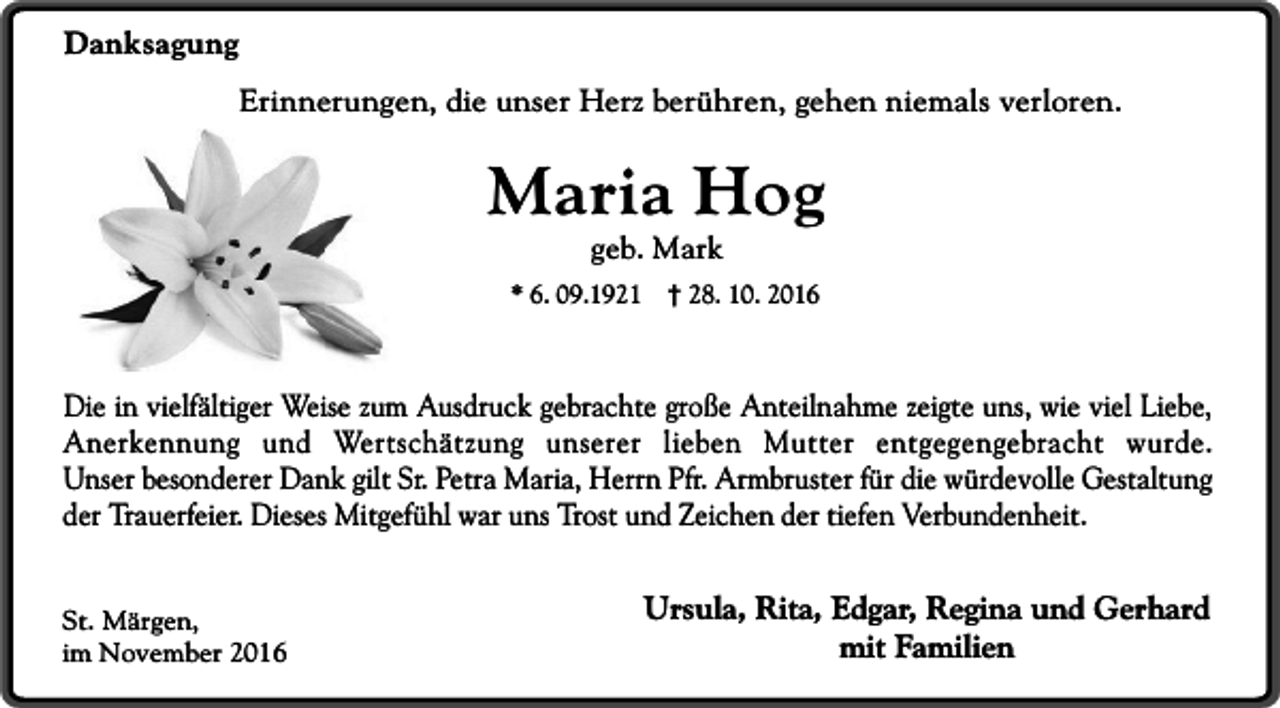 <p>Danksagung<br />Erinnerungen, die unser Herz berühren, gehen niemals verloren.</p><p>Maria Hog<br />geb. Mark</p><p>* 6. 09.1921</p><p>† 28. 10. 2016</p><p>Die in vielfältiger Weise zum Ausdruck gebrachte große Anteilnahme zeigte uns, wie viel Liebe,<br />Anerkennung und Wertschätzung unserer lieben Mutter entgegengebracht wurde.<br />Unser besonderer Dank gilt Sr. Petra Maria, Herrn Pfr. Armbruster für die würdevolle Gestaltung<br />der Trauerfeier. Dieses Mitgefühl war uns Trost und Zeichen der tiefen Verbundenheit.<br />St. Märgen,<br />im November 2016</p><p>Ursula, Rita, Edgar, Regina und Gerhard<br />mit Familien</p>