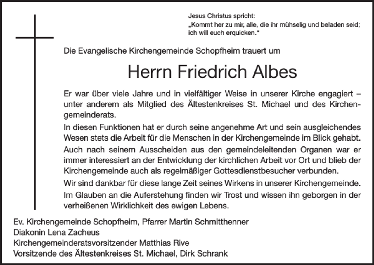 <p>Jesus Christus spricht:<br />„Kommt her zu mir, alle, die ihr mühselig und beladen seid;<br />ich will euch erquicken.“</p><p>Die Evangelische Kirchengemeinde Schopfheim trauert um</p><p>Herrn Friedrich Albes<br />Er war über viele Jahre und in vielfältiger Weise in unserer Kirche engagiert –<br />unter anderem als Mitglied des Ältestenkreises St. Michael und des Kirchen­<br />gemeinderats.<br />In diesen Funktionen hat er durch seine angenehme Art und sein ausgleichendes<br />Wesen stets die Arbeit für die Menschen in der Kirchengemeinde im Blick gehabt.<br />Auch nach seinem Ausscheiden aus den gemeindeleitenden Organen war er<br />immer interessiert an der Entwicklung der kirchlichen Arbeit vor Ort und blieb der<br />Kirchengemeinde auch als ­regelmäßiger Gottesdienstbesucher verbunden.<br />Wir sind dankbar für diese lange Zeit seines Wirkens in unserer Kirchengemeinde.<br />Im Glauben an die Auferstehung finden wir Trost und wissen ihn geborgen in der<br />verheißenen Wirklichkeit des ewigen Lebens.<br />Ev. Kirchengemeinde Schopfheim, Pfarrer Martin Schmitthenner<br />Diakonin Lena Zacheus<br />Kirchengemeinderatsvorsitzender Matthias Rive<br />Vorsitzende des Ältestenkreises St. Michael, Dirk Schrank</p>