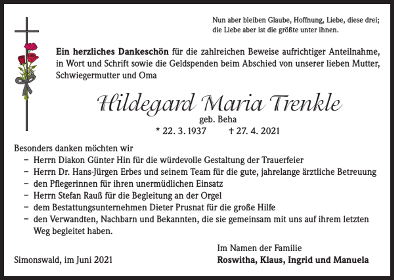 <p>Nun aber bleiben Glaube, Hoffnung, Liebe, diese drei;<br />die Liebe aber ist die größte unter ihnen.</p><p>Ein herzliches Dankeschön für die zahlreichen Beweise aufrichtiger Anteilnahme,<br />in Wort und Schrift sowie die Geldspenden beim Abschied von unserer lieben Mutter,<br />Schwiegermutter und Oma</p><p>Hildegard Maria Trenkle<br />geb. Beha<br />* 22. 3. 1937<br />† 27. 4. 2021</p><p>Besonders danken möchten wir<br />– Herrn Diakon Günter Hin für die würdevolle Gestaltung der Trauerfeier<br />– Herrn Dr. Hans-Jürgen Erbes und seinem Team für die gute, jahrelange ärztliche Betreuung<br />– den Pflegerinnen für ihren unermüdlichen Einsatz<br />– Herrn Stefan Rauß für die Begleitung an der Orgel<br />– dem Bestattungsunternehmen Dieter Prusnat für die große Hilfe<br />– den Verwandten, Nachbarn und Bekannten, die sie gemeinsam mit uns auf ihrem letzten<br />Weg begleitet haben.</p><p>Simonswald, im Juni 2021</p><p>Im Namen der Familie<br />Roswitha, Klaus, Ingrid und Manuela</p>