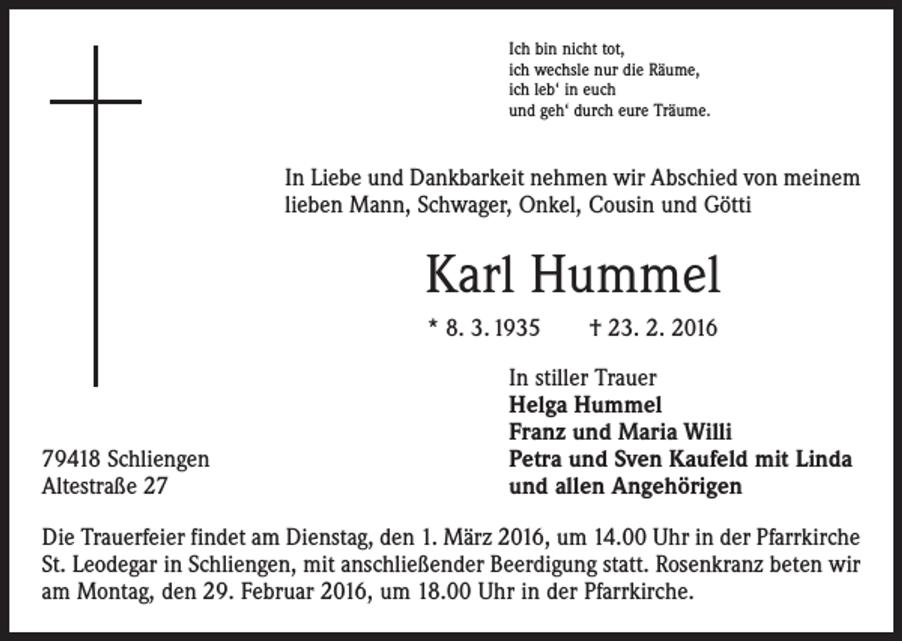 <p>Ich bin nicht tot,<br />ich wechsle nur die Räume,<br />ich leb‘ in euch<br />und geh‘ durch eure Träume.</p><p>In Liebe und Dankbarkeit nehmen wir Abschied von meinem<br />lieben Mann, Schwager, Onkel, Cousin und Götti</p><p>Karl Hummel<br />* 8. 3. 1935 † 23. 2. 2016</p><p>79418 Schliengen<br />Altestraße 27</p><p>In stiller Trauer<br />Helga Hummel<br />Franz und Maria Willi<br />Petra und Sven Kaufeld mit Linda<br />und allen Angehörigen</p><p>Die Trauerfeier findet am Dienstag, den 1. März 2016, um 14.00 Uhr in der Pfarrkirche<br />St. Leodegar in Schliengen, mit anschließender Beerdigung statt. Rosenkranz beten wir<br />am Montag, den 29. Februar 2016, um 18.00 Uhr in der Pfarrkirche.</p>