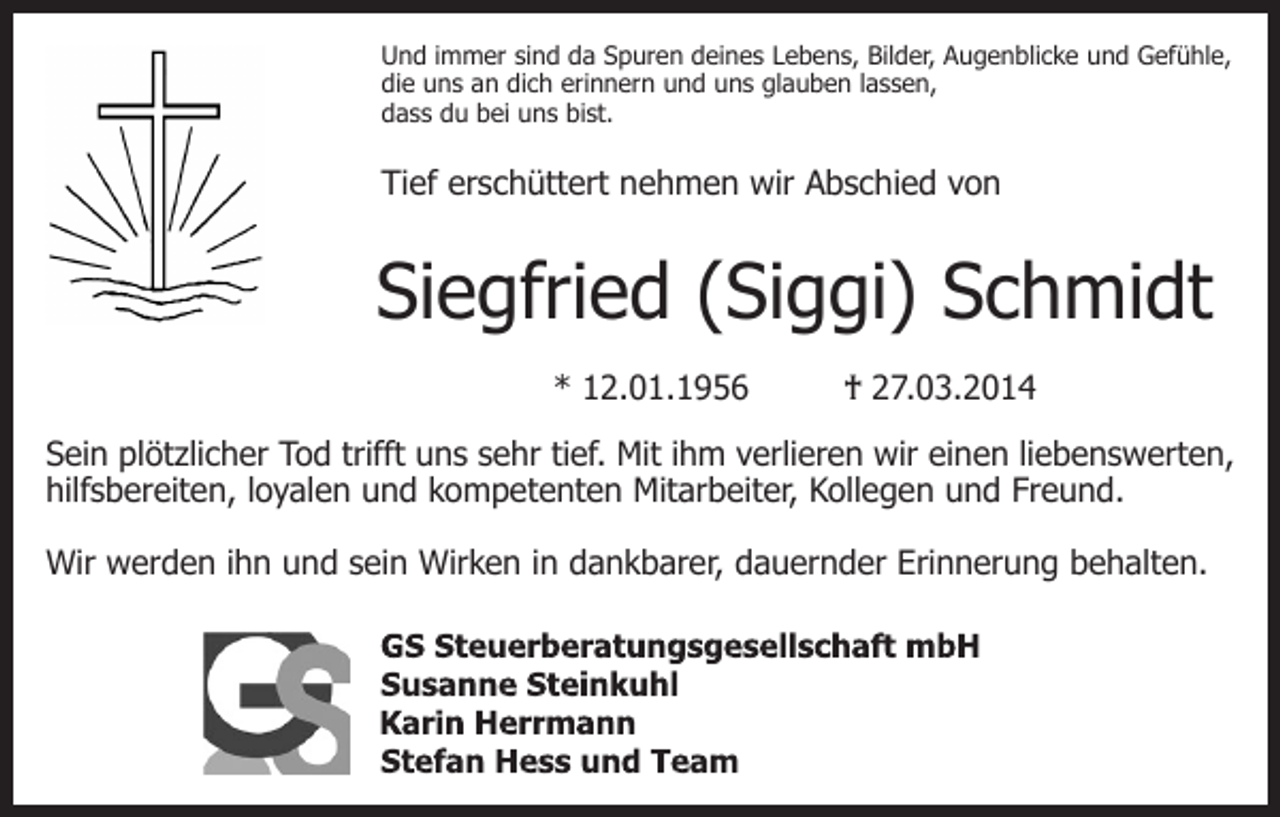 <p>Und immer sind da Spuren deines Lebens, Bilder, Augenblicke und Gefühle,<br />die uns an dich erinnern und uns glauben lassen,<br />dass du bei uns bist.</p><p>Tief erschüttert nehmen wir Abschied von</p><p>Siegfried (Siggi) Schmidt<br />* 12.01.1956</p><p>† 27.03.2014</p><p>Sein plötzlicher Tod trifft uns sehr tief. Mit ihm verlieren wir einen liebenswerten,<br />hilfsbereiten, loyalen und kompetenten Mitarbeiter, Kollegen und Freund.<br />Wir werden ihn und sein Wirken in dankbarer, dauernder Erinnerung behalten.</p>