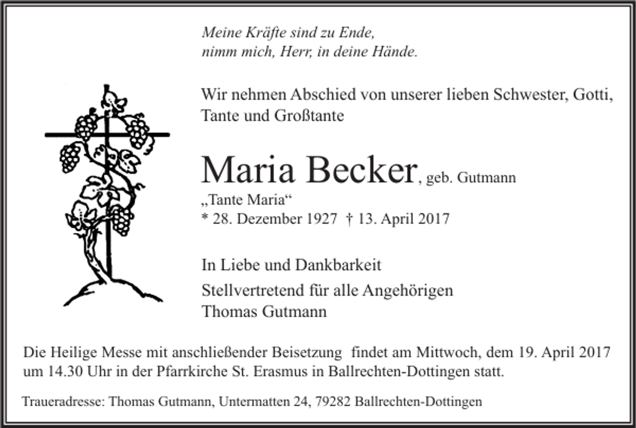 <p>Meine Kräfte sind zu Ende,<br />nimm mich, Herr, in deine Hände.</p><p>Wir nehmen Abschied von unserer lieben Schwester, Gotti,<br />Tante und Großtante</p><p>Maria Becker</p><p>, geb. Gutmann</p><p>„Tante Maria“<br />* 28. Dezember 1927 † 13. April 2017</p><p>In Liebe und Dankbarkeit<br />Stellvertretend für alle Angehörigen<br />Thomas Gutmann<br />Die Heilige Messe mit anschließender Beisetzung findet am Mittwoch, dem 19. April 2017<br />um 14.30 Uhr in der Pfarrkirche St. Erasmus in Ballrechten-Dottingen statt.<br />Traueradresse: Thomas Gutmann, Untermatten 24, 79282 Ballrechten-Dottingen</p>