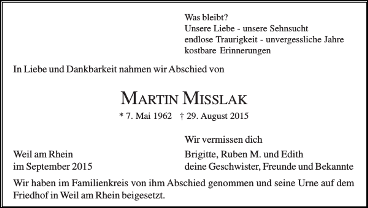 <p>Was bleibt?<br />Unsere Liebe - unsere Sehnsucht<br />endlose Traurigkeit - unvergessliche Jahre<br />kostbare Erinnerungen</p><p>In Liebe und Dankbarkeit nahmen wir Abschied von</p><p>MARTIN MISSLAK<br />* 7. Mai 1962 † 29. August 2015</p><p>Weil am Rhein<br />im September 2015</p><p>Wir vermissen dich<br />Brigitte, Ruben M. und Edith<br />deine Geschwister, Freunde und Bekannte</p><p>Wir haben im Familienkreis von ihm Abschied genommen und seine Urne auf dem<br />Friedhof in Weil am Rhein beigesetzt.</p>