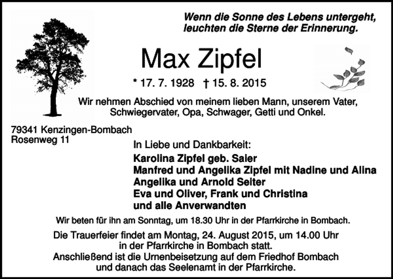 <p>Wenn die Sonne des Lebens untergeht,<br />leuchten die Sterne der Erinnerung.</p><p>Max Zipfel<br />* 17. 7. 1928 † 15. 8. 2015<br />Wir nehmen Abschied von meinem lieben Mann, unserem Vater,<br />Schwiegervater, Opa, Schwager, Getti und Onkel.<br />79341 Kenzingen-Bombach<br />Rosenweg 11</p><p>In Liebe und Dankbarkeit:<br />Karolina Zipfel geb. Saier<br />Manfred und Angelika Zipfel mit Nadine und Alina<br />Angelika und Arnold Seiter<br />Eva und Oliver, Frank und Christina<br />und alle Anverwandten</p><p>Wir beten für ihn am Sonntag, um 18.30 Uhr in der Pfarrkirche in Bombach.</p><p>Die Trauerfeier findet am Montag, 24. August 2015, um 14.00 Uhr<br />in der Pfarrkirche in Bombach statt.<br />Anschließend ist die Urnenbeisetzung auf dem Friedhof Bombach<br />und danach das Seelenamt in der Pfarrkirche.</p>