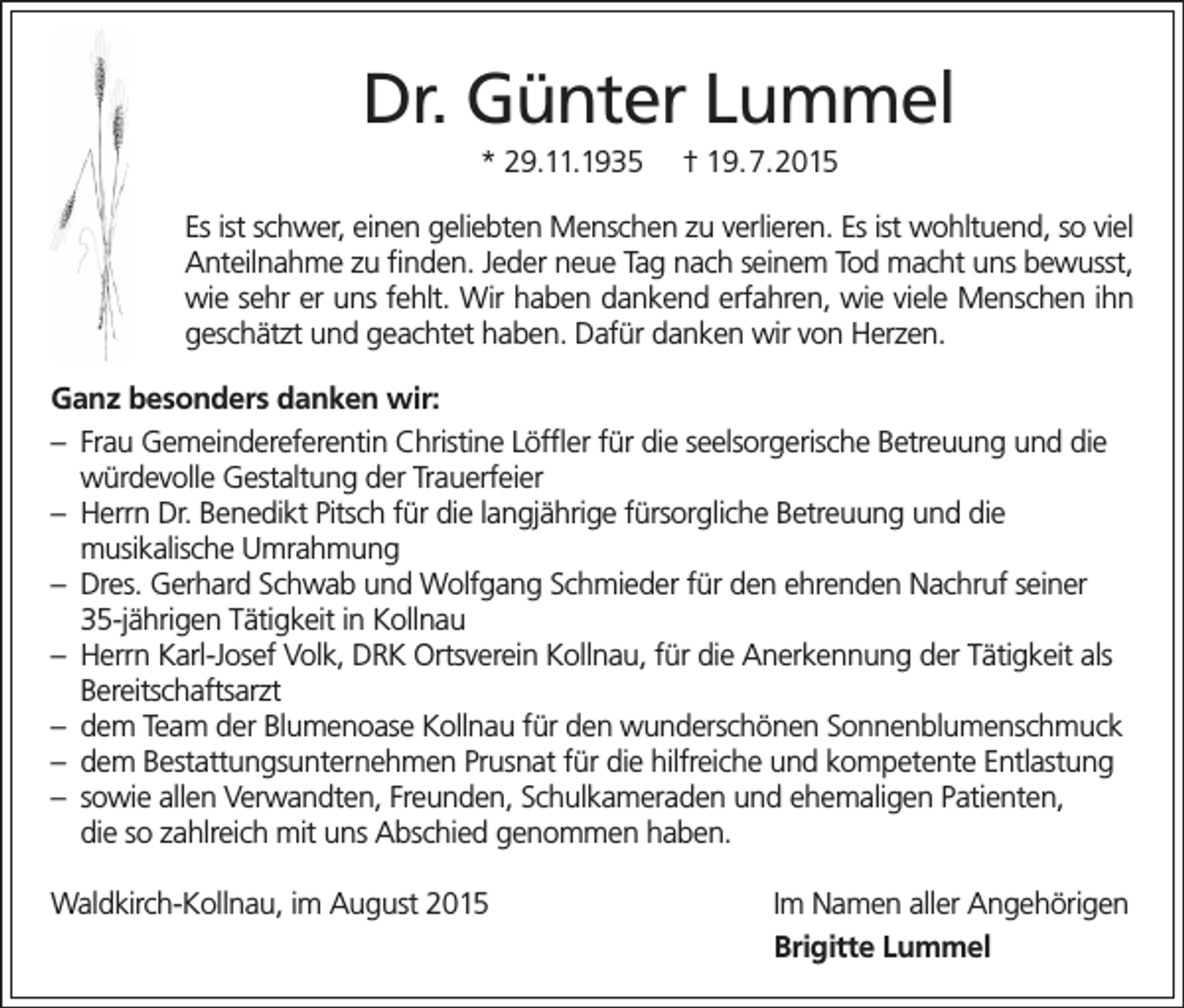 <p>Dr. Günter Lummel<br />* 29.11.1935</p><p>† 19.7.2015</p><p>Es ist schwer, einen geliebten Menschen zu verlieren. Es ist wohltuend, so viel<br />Anteilnahme zu finden. Jeder neue Tag nach seinem Tod macht uns bewusst,<br />wie sehr er uns fehlt. Wir haben dankend erfahren, wie viele Menschen ihn<br />geschätzt und geachtet haben. Dafür danken wir von Herzen.<br />Ganz besonders danken wir:<br />– Frau Gemeindereferentin Christine Löffler für die seelsorgerische Betreuung und die<br />würdevolle Gestaltung der Trauerfeier<br />– Herrn Dr. Benedikt Pitsch für die langjährige fürsorgliche Betreuung und die<br />musikalische Umrahmung<br />– Dres. Gerhard Schwab und Wolfgang Schmieder für den ehrenden Nachruf seiner<br />35-jährigen Tätigkeit in Kollnau<br />– Herrn Karl-Josef Volk, DRK Ortsverein Kollnau, für die Anerkennung der Tätigkeit als<br />Bereitschaftsarzt<br />– dem Team der Blumenoase Kollnau für den wunderschönen Sonnenblumenschmuck<br />– dem Bestattungsunternehmen Prusnat für die hilfreiche und kompetente Entlastung<br />– sowie allen Verwandten, Freunden, Schulkameraden und ehemaligen Patienten,<br />die so zahlreich mit uns Abschied genommen haben.<br />Waldkirch-Kollnau, im August 2015</p><p>Im Namen aller Angehörigen<br />Brigitte Lummel</p>