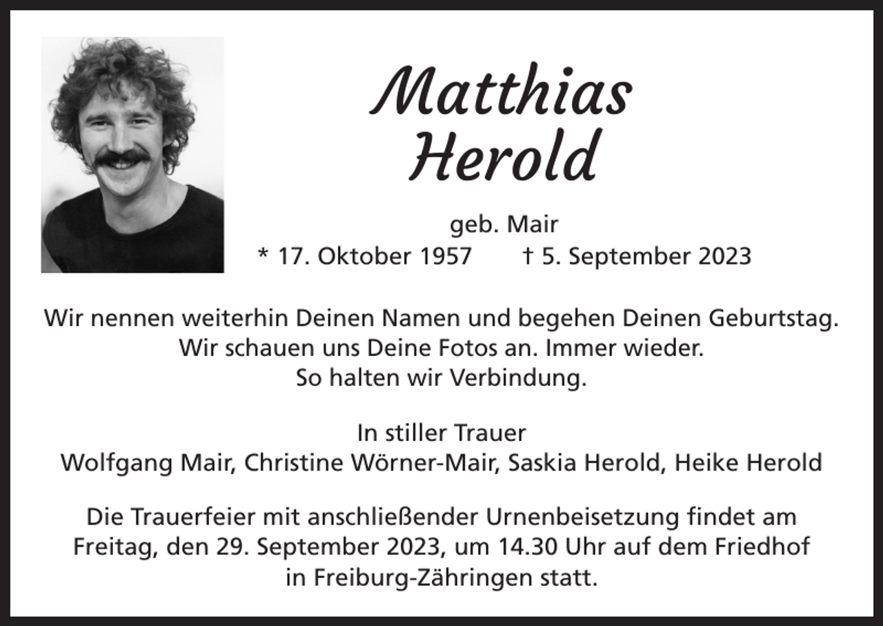 <p>Matthias<br />Herold<br />geb. Mair<br />* 17. Oktober 1957 † 5. September 2023<br />Wir nennen weiterhin Deinen Namen und begehen Deinen Geburtstag.<br />Wir schauen uns Deine Fotos an. Immer wieder.<br />So halten wir Verbindung.<br />In stiller Trauer<br />Wolfgang Mair, Christine Wörner-Mair, Saskia Herold, Heike Herold<br />Die Trauerfeier mit anschließender Urnenbeisetzung findet am<br />Freitag, den 29. September 2023, um 14.30 Uhr auf dem Friedhof<br />in Freiburg-Zähringen statt.</p>