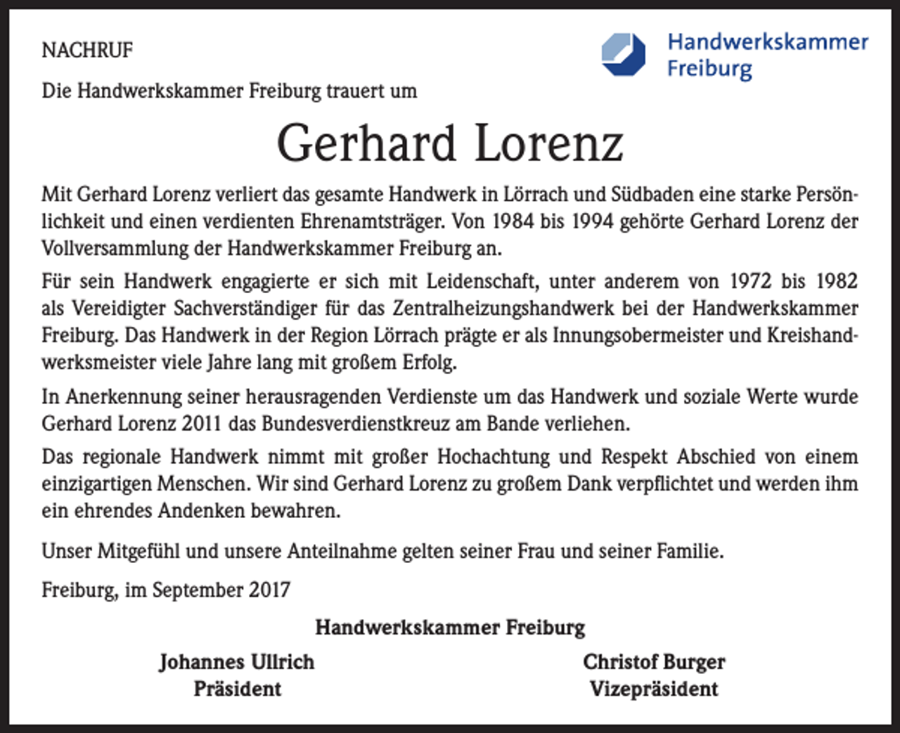 <p>NACHRUF<br />Die Handwerkskammer Freiburg trauert um</p><p>Gerhard Lorenz<br />Mit Gerhard Lorenz verliert das gesamte Handwerk in Lörrach und Südbaden eine starke Persönlichkeit und einen verdienten Ehrenamtsträger. Von 1984 bis 1994 gehörte Gerhard Lorenz der<br />Vollversammlung der Handwerkskammer Freiburg an.<br />Für sein Handwerk engagierte er sich mit Leidenschaft, unter anderem von 1972 bis 1982<br />als Vereidigter Sachverständiger für das Zentralheizungshandwerk bei der Handwerkskammer<br />Freiburg. Das Handwerk in der Region Lörrach prägte er als Innungsobermeister und Kreishandwerksmeister viele Jahre lang mit großem Erfolg.<br />In Anerkennung seiner herausragenden Verdienste um das Handwerk und soziale Werte wurde<br />Gerhard Lorenz 2011 das Bundesverdienstkreuz am Bande verliehen.<br />Das regionale Handwerk nimmt mit großer Hochachtung und Respekt Abschied von einem<br />­einzigartigen Menschen. Wir sind Gerhard Lorenz zu großem Dank verpflichtet und werden ihm<br />ein ehrendes Andenken bewahren.<br />Unser Mitgefühl und unsere Anteilnahme gelten seiner Frau und seiner Familie.<br />Freiburg, im September 2017</p><p>Handwerkskammer Freiburg<br />Johannes Ullrich<br />Christof Burger<br />Präsident<br />Vizepräsident</p>