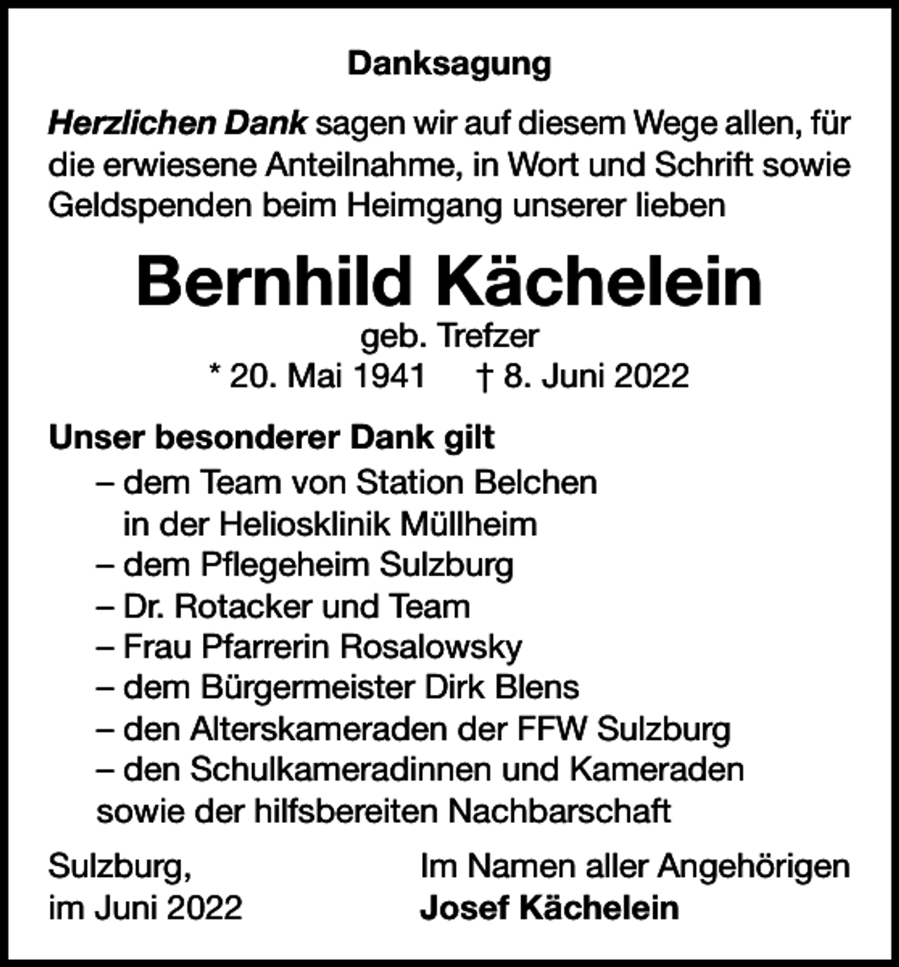 <p>Danksagung<br />Herzlichen Dank sagen wir auf diesem Wege allen, für<br />die erwiesene Anteilnahme, in Wort und Schrift sowie<br />Geldspenden beim Heimgang unserer lieben</p><p>Bernhild Kächelein<br />geb. Trefzer<br />* 20. Mai 1941 † 8. Juni 2022</p><p>Unser besonderer Dank gilt<br />– dem Team von Station Belchen<br />in der Heliosklinik Müllheim<br />– dem Pflegeheim Sulzburg<br />– Dr. Rotacker und Team<br />– Frau Pfarrerin Rosalowsky<br />– dem Bürgermeister Dirk Blens<br />– den Alterskameraden der FFW Sulzburg<br />– den Schulkameradinnen und Kameraden<br />sowie der hilfsbereiten Nachbarschaft<br />Sulzburg,<br />im Juni 2022</p><p>Im Namen aller Angehörigen<br />Josef Kächelein</p>
