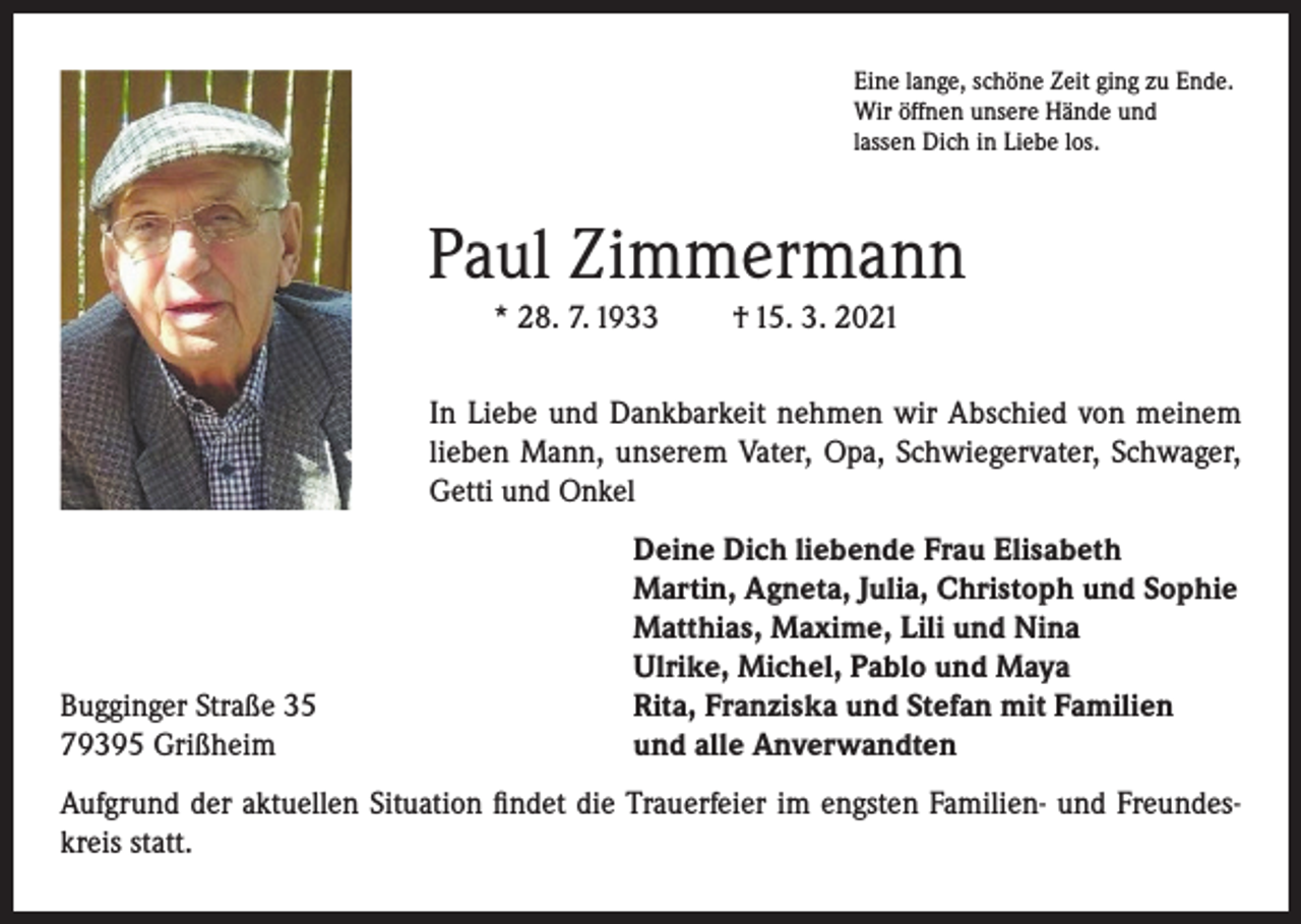 <p>Eine lange, schöne Zeit ging zu Ende.<br />Wir öffnen unsere Hände und<br />lassen Dich in Liebe los.</p><p>Paul Zimmermann<br />* 28. 7. 1933</p><p>† 15. 3. 2021</p><p>In Liebe und Dankbarkeit nehmen wir Abschied von meinem<br />lieben Mann, unserem Vater, Opa, Schwiegervater, Schwager,<br />Getti und Onkel</p><p>Bugginger Straße 35<br />79395 Grißheim</p><p>Deine Dich liebende Frau Elisabeth<br />Martin, Agneta, Julia, Christoph und Sophie<br />Matthias, Maxime, Lili und Nina<br />Ulrike, Michel, Pablo und Maya<br />Rita, Franziska und Stefan mit Familien<br />und alle Anverwandten</p><p>Aufgrund der aktuellen Situation findet die Trauerfeier im engsten Familien- und Freundeskreis statt.</p>