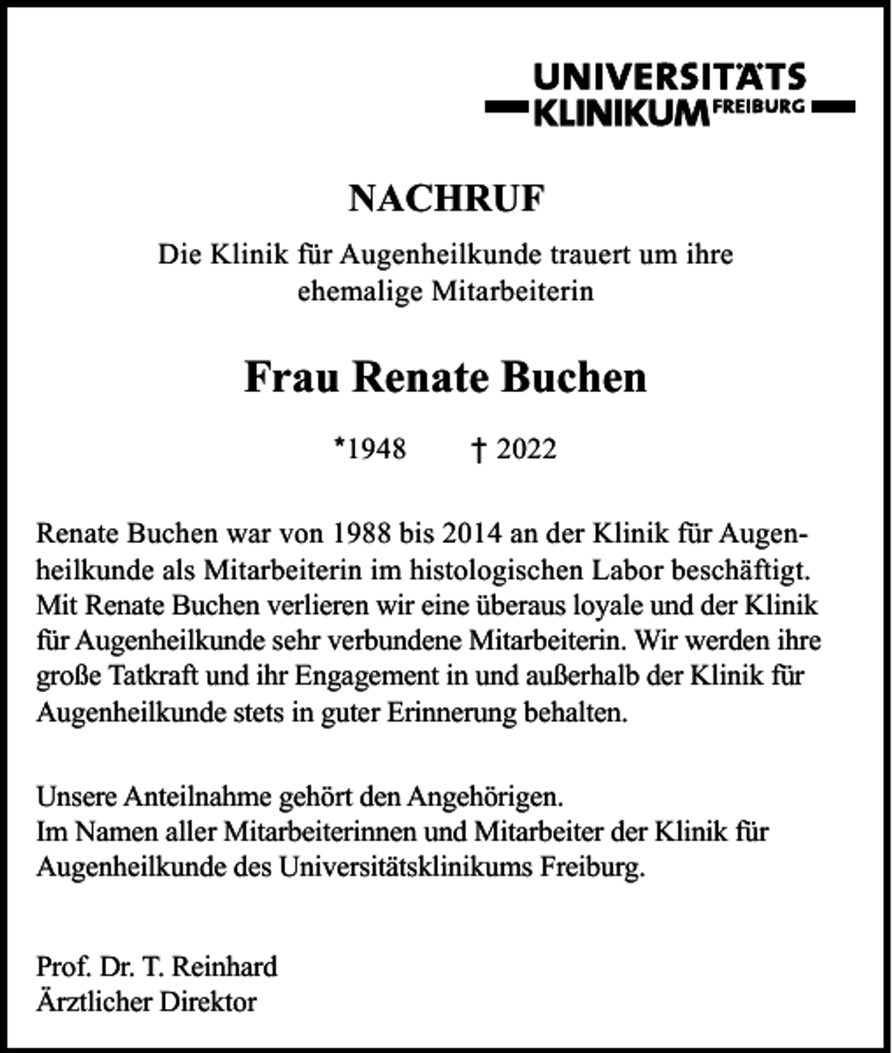 <p>NACHRUF<br />Die Klinik für Augenheilkunde trauert um ihre<br />ehemalige Mitarbeiterin</p><p>Frau Renate Buchen<br />*1948</p><p>† 2022</p><p>Renate Buchen war von 1988 bis 2014 an der Klinik für Augenheilkunde als Mitarbeiterin im histologischen Labor beschäftigt.<br />Mit Renate Buchen verlieren wir eine überaus loyale und der Klinik<br />für Augenheilkunde sehr verbundene Mitarbeiterin. Wir werden ihre<br />große Tatkraft und ihr Engagement in und außerhalb der Klinik für<br />Augenheilkunde stets in guter Erinnerung behalten.<br />Unsere Anteilnahme gehört den Angehörigen.<br />Im Namen aller Mitarbeiterinnen und Mitarbeiter der Klinik für<br />Augenheilkunde des Universitätsklinikums Freiburg.<br />Prof. Dr. T. Reinhard<br />Ärztlicher Direktor</p>