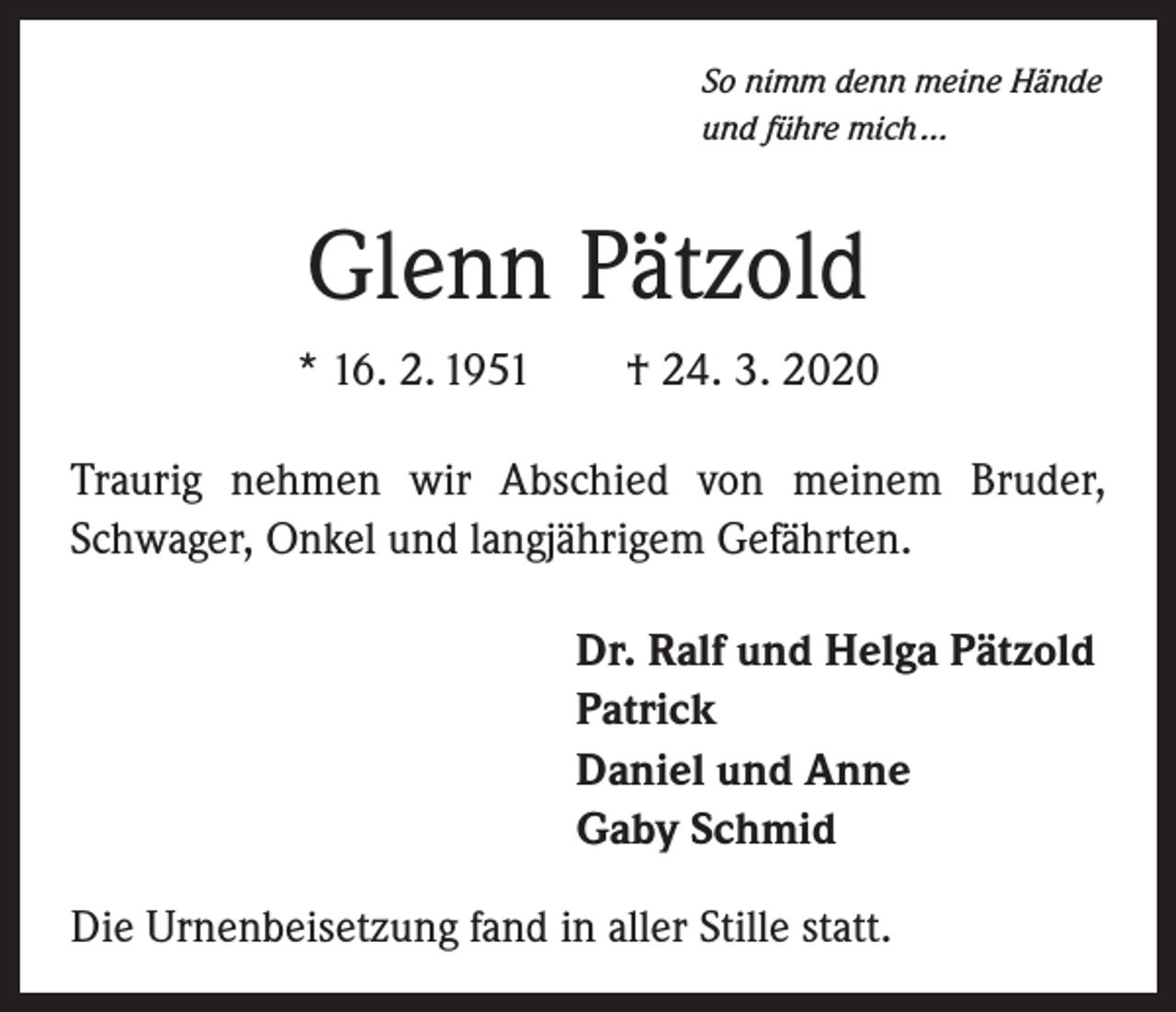 <p>So nimm denn meine Hände<br />und führe mich …</p><p>Glenn Pätzold<br />* 16. 2. 1951 † 24. 3. 2020<br />Traurig nehmen wir Abschied von meinem Bruder,<br />Schwager, Onkel und langjährigem Gefährten.<br />Dr. Ralf und Helga Pätzold<br />Patrick<br />Daniel und Anne<br />Gaby Schmid<br />Die Urnenbeisetzung fand in aller Stille statt.</p>