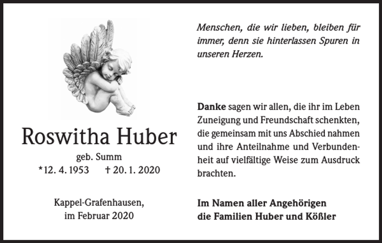 <p>Menschen, die wir lieben, bleiben für<br />immer, denn sie hinterlassen Spuren in<br />unseren Herzen.</p><p>Roswitha Huber<br />geb. Summ<br />*12. 4. 1953 † 20. 1. 2020<br />Kappel-Grafenhausen,<br />im Februar 2020</p><p>Danke sagen wir allen, die ihr im Leben<br />Zuneigung und Freundschaft schenkten,<br />die gemeinsam mit uns Abschied nahmen<br />und ihre Anteilnahme und Verbundenheit auf vielfältige Weise zum Ausdruck<br />brachten.<br />Im Namen aller Angehörigen<br />die Familien Huber und Kößler</p>