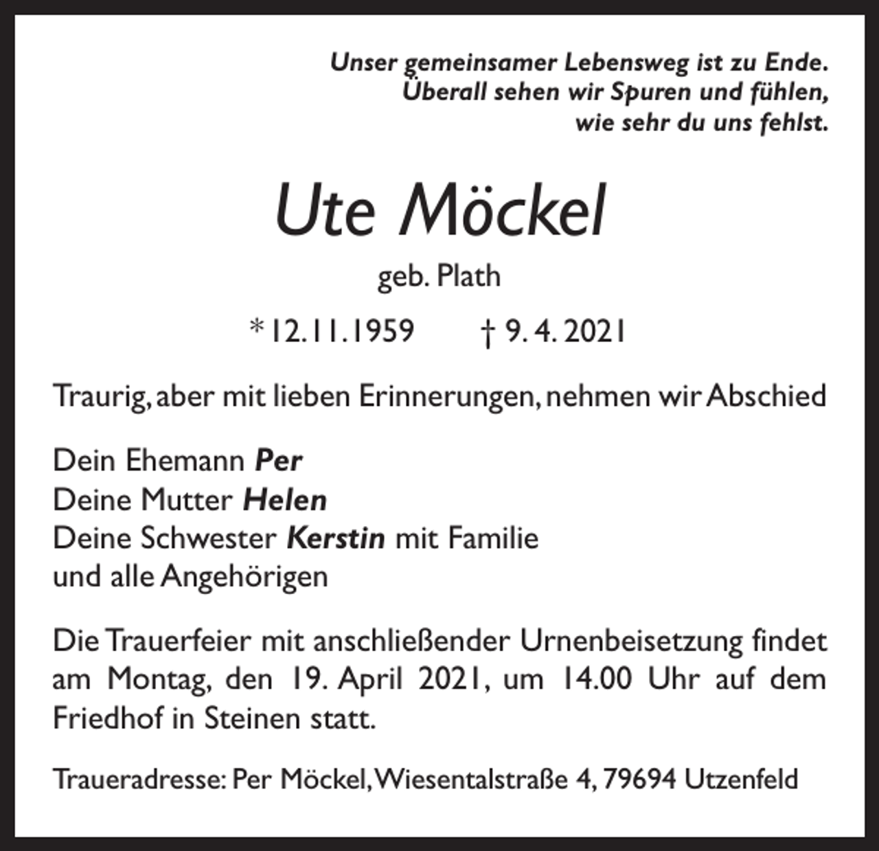 <p>Unser gemeinsamer Lebensweg ist zu Ende.<br />Überall sehen wir Spuren und fühlen,<br />wie sehr du uns fehlst.</p><p>Ute Möckel<br />geb. Plath<br />* 12. 11. 1959 † 9. 4. 2021<br />Traurig, aber mit lieben Erinnerungen, nehmen wir Abschied<br />Dein Ehemann Per<br />Deine Mutter Helen<br />Deine Schwester Kerstin mit Familie<br />und alle Angehörigen<br />Die Trauerfeier mit anschließender Urnenbeisetzung findet<br />am Montag, den 19. April 2021, um 14.00 Uhr auf dem<br />Friedhof in Steinen statt.<br />Traueradresse: Per Möckel, Wiesentalstraße 4, 79694 Utzenfeld</p>