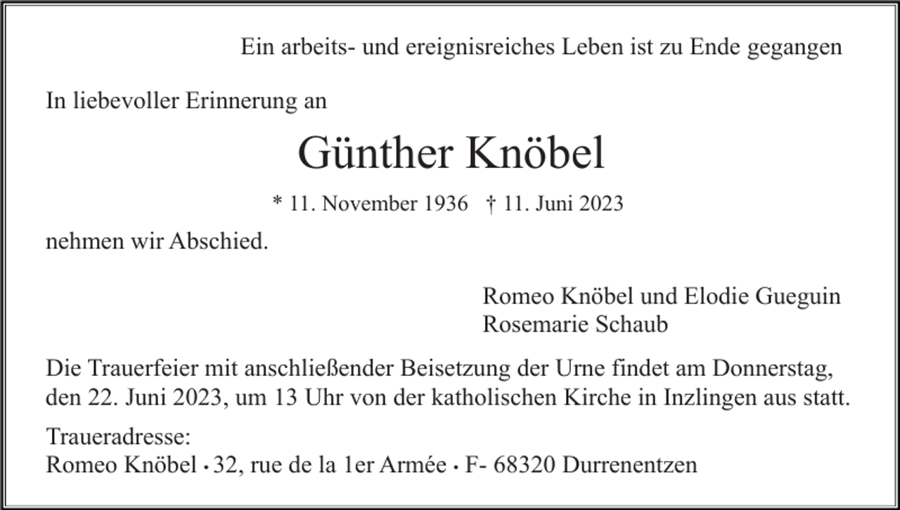 <p>Ein arbeits- und ereignisreiches Leben ist zu Ende gegangen<br />In liebevoller Erinnerung an</p><p>Günther Knöbel<br />* 11. November 1936 † 11. Juni 2023</p><p>nehmen wir Abschied.<br />Romeo Knöbel und Elodie Gueguin<br />Rosemarie Schaub<br />Die Trauerfeier mit anschließender Beisetzung der Urne findet am Donnerstag,<br />den 22. Juni 2023, um 13 Uhr von der katholischen Kirche in Inzlingen aus statt.<br />Traueradresse:<br />Romeo Knöbel • 32, rue de la 1er Armée • F- 68320 Durrenentzen</p>