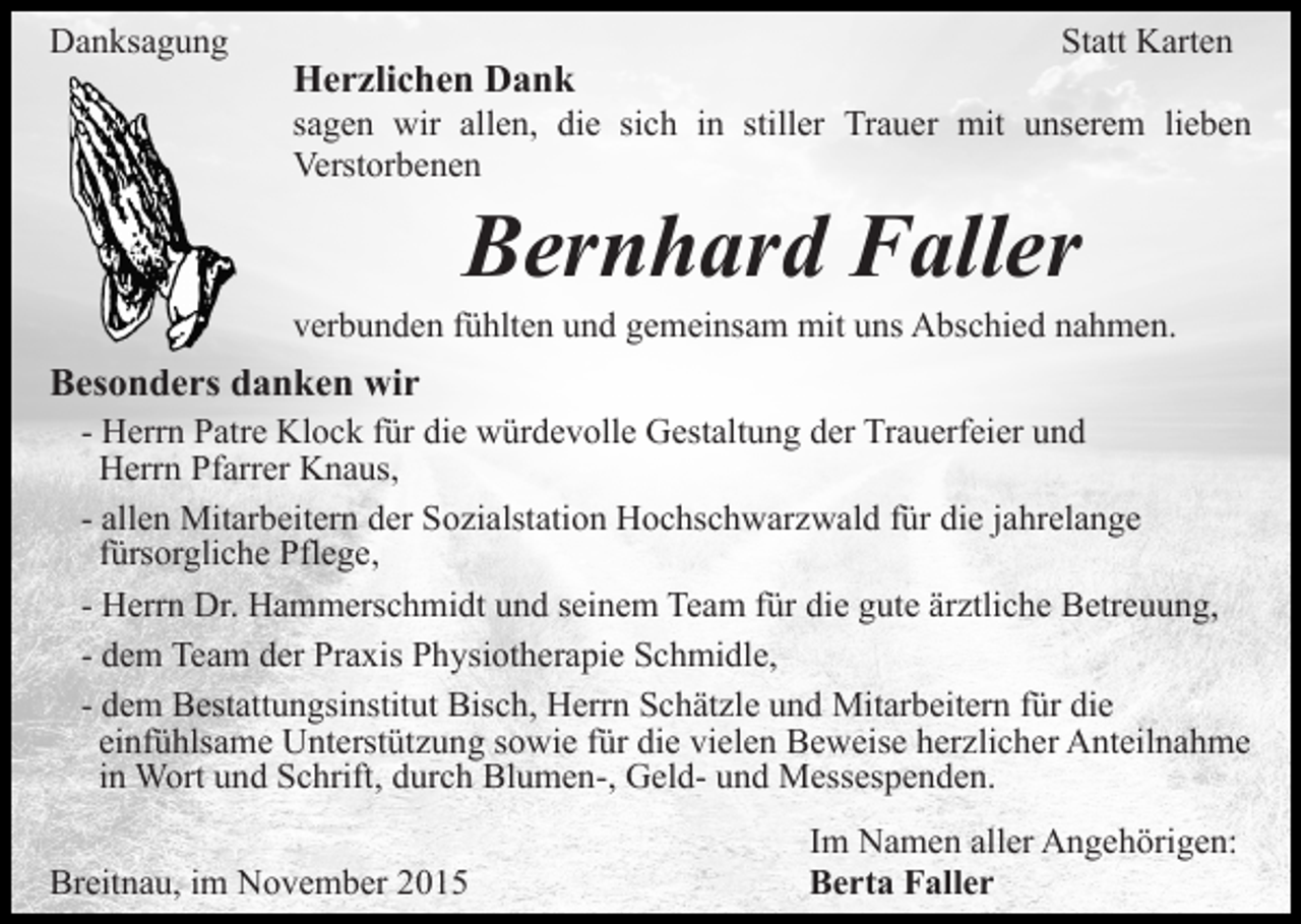 <p>Danksagung</p><p>Herzlichen Dank</p><p>Statt Karten</p><p>sagen wir allen, die sich in stiller Trauer mit unserem lieben<br />Verstorbenen</p><p>Bernhard Faller<br />verbunden fühlten und gemeinsam mit uns Abschied nahmen.</p><p>Besonders danken wir<br />- Herrn Patre Klock für die würdevolle Gestaltung der Trauerfeier und<br />Herrn Pfarrer Knaus,<br />- allen Mitarbeitern der Sozialstation Hochschwarzwald für die jahrelange<br />fürsorgliche Pflege,<br />- Herrn Dr. Hammerschmidt und seinem Team für die gute ärztliche Betreuung,<br />- dem Team der Praxis Physiotherapie Schmidle,<br />- dem Bestattungsinstitut Bisch, Herrn Schätzle und Mitarbeitern für die<br />einfühlsame Unterstützung sowie für die vielen Beweise herzlicher Anteilnahme<br />in Wort und Schrift, durch Blumen-, Geld- und Messespenden.<br />Breitnau, im November 2015</p><p>Im Namen aller Angehörigen:<br />Berta Faller</p>