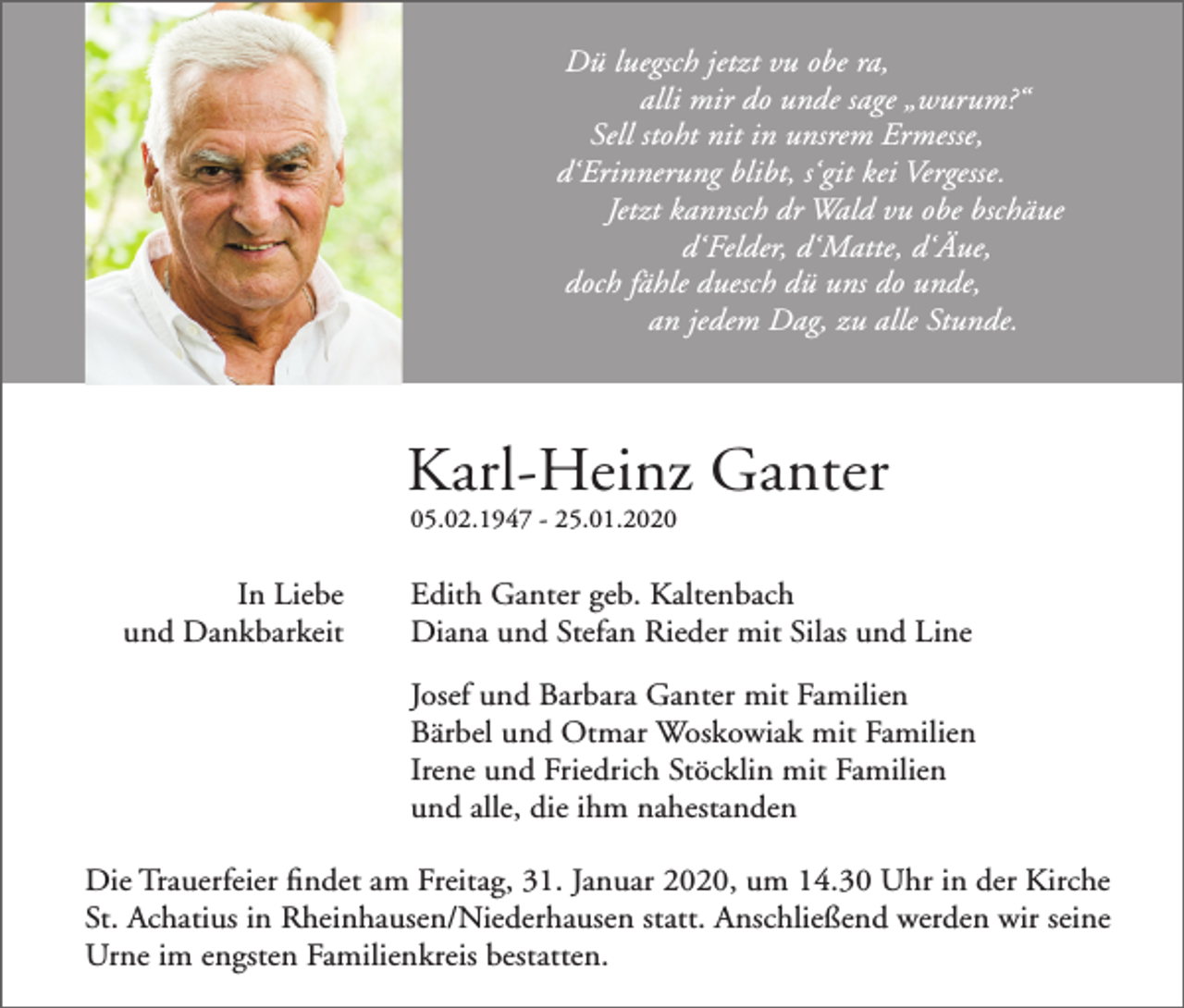 <p>Dü luegsch jetzt vu obe ra,<br />alli mir do unde sage „wurum?“<br />Sell stoht nit in unsrem Ermesse,<br />d‘Erinnerung blibt, s‘git kei Vergesse.<br />Jetzt kannsch dr Wald vu obe bschäue<br />d‘Felder, d‘Matte, d‘Äue,<br />doch fähle duesch dü uns do unde,<br />an jedem Dag, zu alle Stunde.</p><p>Karl-Heinz Ganter<br />05.02.1947 - 25.01.2020</p><p>In Liebe<br />und Dankbarkeit</p><p>Edith Ganter geb. Kaltenbach<br />Diana und Stefan Rieder mit Silas und Line<br />Josef und Barbara Ganter mit Familien<br />Bärbel und Otmar Woskowiak mit Familien<br />Irene und Friedrich Stöcklin mit Familien<br />und alle, die ihm nahestanden</p><p>Die Trauerfeier findet am Freitag, 31. Januar 2020, um 14.30 Uhr in der Kirche<br />St. Achatius in Rheinhausen/Niederhausen statt. Anschließend werden wir seine<br />Urne im engsten Familienkreis bestatten.</p>