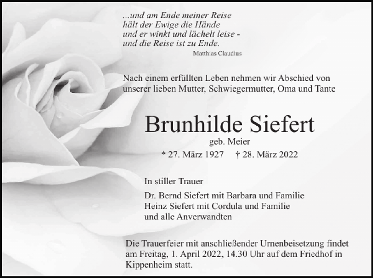 <p>...und am Ende meiner Reise<br />hält der Ewige die Hände<br />und er winkt und lächelt leise und die Reise ist zu Ende.<br />Matthias Claudius</p><p>Nach einem erfüllten Leben nehmen wir Abschied von<br />unserer lieben Mutter, Schwiegermutter, Oma und Tante</p><p>Brunhilde Siefert<br />geb. Meier<br />* 27. März 1927 † 28. März 2022<br />In stiller Trauer<br />Dr. Bernd Siefert mit Barbara und Familie<br />Heinz Siefert mit Cordula und Familie<br />und alle Anverwandten<br />Die Trauerfeier mit anschließender Urnenbeisetzung findet<br />am Freitag, 1. April 2022, 14.30 Uhr auf dem Friedhof in<br />Kippenheim statt.</p>