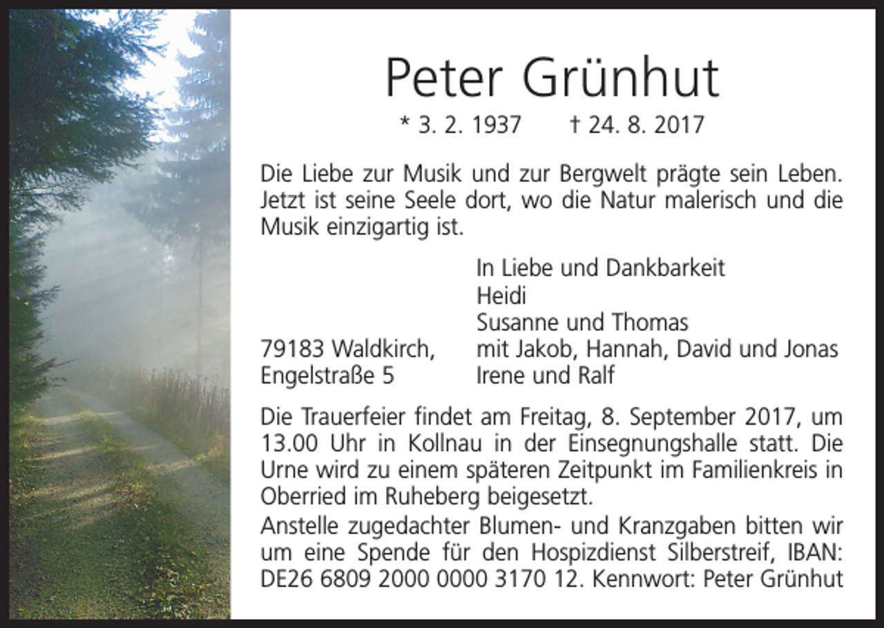 <p>Peter Grünhut<br />* 3. 2. 1937 † 24. 8. 2017<br />Die Liebe zur Musik und zur Bergwelt prägte sein Leben.<br />Jetzt ist seine Seele dort, wo die Natur malerisch und die<br />Musik einzigartig ist.</p><p>In Liebe und Dankbarkeit<br />Heidi</p><p>Susanne und Thomas<br />79183 Waldkirch, mit Jakob, Hannah, David und Jonas<br />Engelstraße 5<br />Irene und Ralf<br />Die Trauerfeier findet am Freitag, 8. September 2017, um<br />13.00 Uhr in Kollnau in der Einsegnungshalle statt. Die<br />Urne wird zu einem späteren Zeitpunkt im Familienkreis in<br />Oberried im Ruheberg beigesetzt.<br />Anstelle zugedachter Blumen- und Kranzgaben bitten wir<br />um eine Spende für den Hospizdienst Silberstreif, IBAN:<br />DE2809 20 3170 12. Kennwort: Peter Grünhut</p>