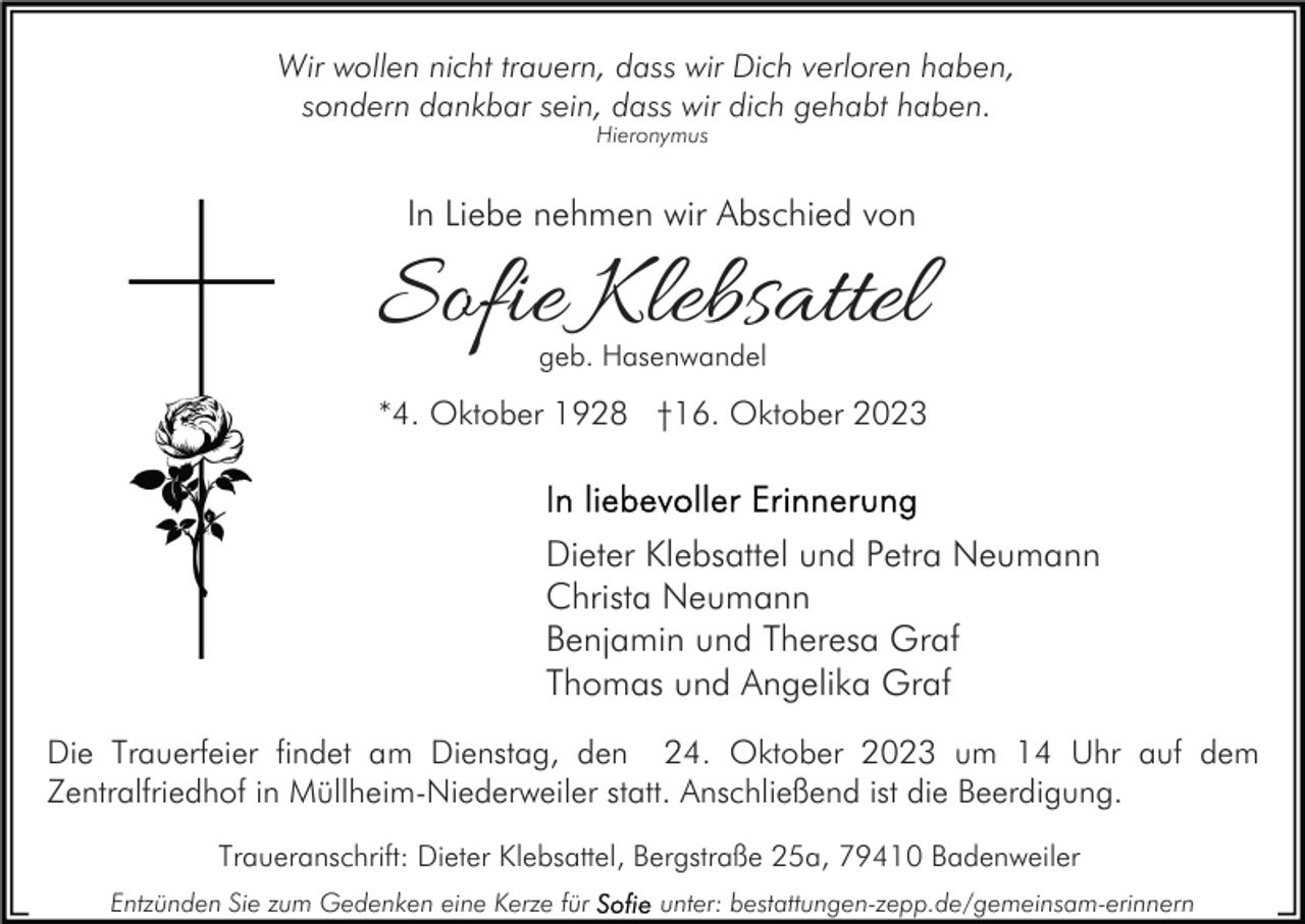 <p>Wir wollen nicht trauern, dass wir Dich verloren haben,<br />sondern dankbar sein, dass wir dich gehabt haben.<br />Hieronymus</p><p>In Liebe nehmen wir Abschied von</p><p>Sofie Klebsattel<br />geb. Hasenwandel</p><p>*4. Oktober 1928 †16. Oktober 2023</p><p>Dieter Klebsattel und Petra Neumann<br />Christa Neumann<br />Benjamin und Theresa Graf<br />Thomas und Angelika Graf<br />Die Trauerfeier findet am Dienstag, den 24. Oktober 2023 um 14 Uhr auf dem<br />Zentralfriedhof in Müllheim-Niederweiler statt. Anschließend ist die Beerdigung.<br />Traueranschrift: Dieter Klebsattel, Bergstraße 25a, 79410 Badenweiler<br />Entzünden Sie zum Gedenken eine Kerze für</p><p>unter: bestattungen-zepp.de/gemeinsam-erinnern</p>
