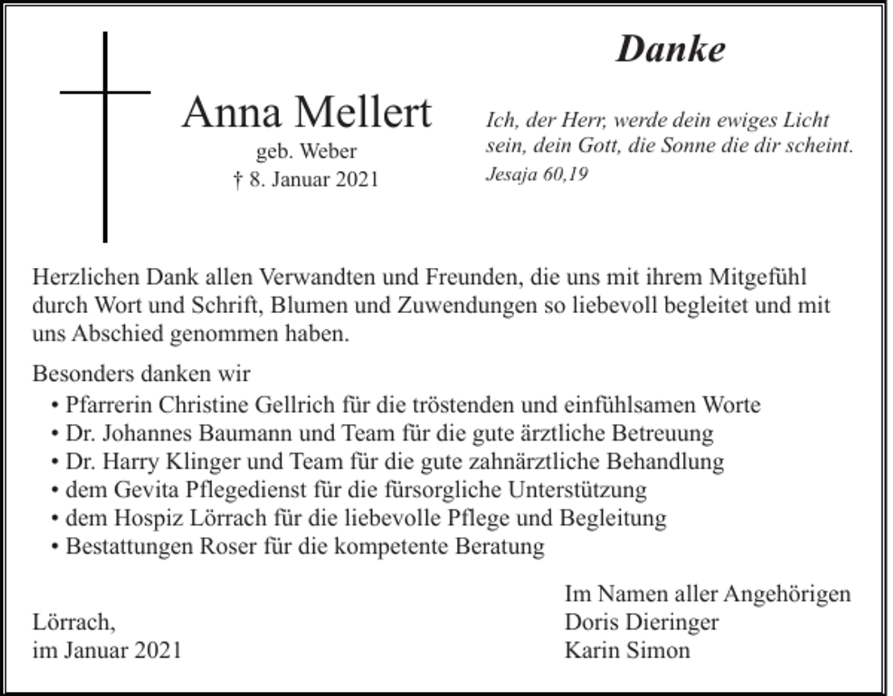<p>Danke</p><p>Anna Mellert<br />geb. Weber<br />† 8. Januar 2021</p><p>Ich, der Herr, werde dein ewiges Licht<br />sein, dein Gott, die Sonne die dir scheint.<br />Jesaja 60,19</p><p>Herzlichen Dank allen Verwandten und Freunden, die uns mit ihrem Mitgefühl<br />durch Wort und Schrift, Blumen und Zuwendungen so liebevoll begleitet und mit<br />uns Abschied genommen haben.<br />Besonders danken wir<br />• Pfarrerin Christine Gellrich für die tröstenden und einfühlsamen Worte<br />• Dr. Johannes Baumann und Team für die gute ärztliche Betreuung<br />• Dr. Harry Klinger und Team für die gute zahnärztliche Behandlung<br />• dem Gevita Pflegedienst für die fürsorgliche Unterstützung<br />• dem Hospiz Lörrach für die liebevolle Pflege und Begleitung<br />• Bestattungen Roser für die kompetente Beratung<br />Lörrach,<br />im Januar 2021</p><p>Im Namen aller Angehörigen<br />Doris Dieringer<br />Karin Simon</p>