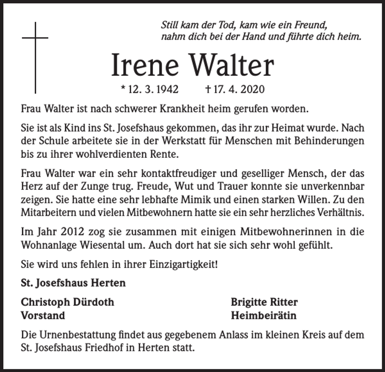 <p>Still kam der Tod, kam wie ein Freund,<br />nahm dich bei der Hand und führte dich heim.</p><p>Irene Walter<br />* 12. 3. 1942</p><p>† 17. 4. 2020</p><p>Frau Walter ist nach schwerer Krankheit heim gerufen worden.<br />Sie ist als Kind ins St. Josefshaus gekommen, das ihr zur Heimat wurde. Nach<br />der Schule arbeitete sie in der Werkstatt für Menschen mit Behinderungen<br />bis zu ihrer wohlverdienten Rente.<br />Frau Walter war ein sehr kontaktfreudiger und geselliger Mensch, der das<br />Herz auf der Zunge trug. Freude, Wut und Trauer konnte sie unverkennbar<br />zeigen. Sie hatte eine sehr lebhafte Mimik und einen starken Willen. Zu den<br />Mitarbeitern und vielen Mitbewohnern hatte sie ein sehr herzliches Verhältnis.<br />Im Jahr 2012 zog sie zusammen mit einigen Mitbewohnerinnen in die<br />Wohnanlage Wiesental um. Auch dort hat sie sich sehr wohl gefühlt.<br />Sie wird uns fehlen in ihrer Einzigartigkeit!<br />St. Josefshaus Herten<br />Christoph Dürdoth<br />Vorstand</p><p>Brigitte Ritter<br />Heimbeirätin</p><p>Die Urnenbestattung findet aus gegebenem Anlass im kleinen Kreis auf dem<br />St. Josefshaus Friedhof in Herten statt.</p>