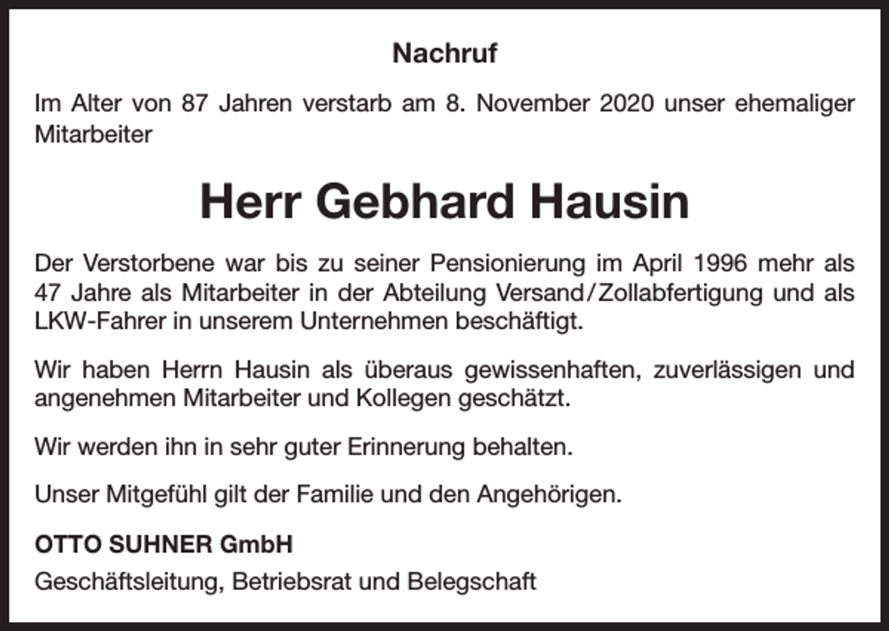 <p>Nachruf<br />Im Alter von 87 Jahren verstarb am 8. November 2020 unser ehemaliger<br />Mitarbeiter</p><p>Herr Gebhard Hausin<br />Der Verstorbene war bis zu seiner Pensionierung im April 1996 mehr als<br />47 Jahre als Mitarbeiter in der Abteilung Versand / Zollabfertigung und als<br />LKW-Fahrer in unserem Unternehmen beschäftigt.<br />Wir haben Herrn Hausin als überaus gewissenhaften, zuverlässigen und<br />­angenehmen Mitarbeiter und Kollegen geschätzt.<br />Wir werden ihn in sehr guter Erinnerung behalten.<br />Unser Mitgefühl gilt der Familie und den Angehörigen.<br />OTTO SUHNER GmbH<br />Geschäftsleitung, Betriebsrat und Belegschaft</p>