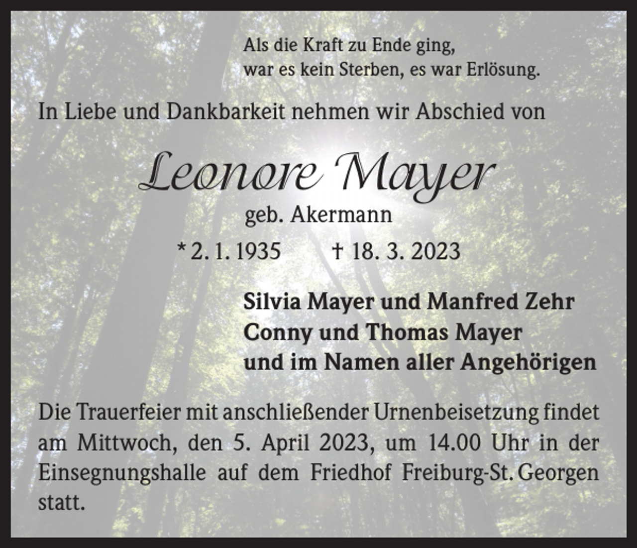 <p>Als die Kraft zu Ende ging,<br />war es kein Sterben, es war Erlösung.</p><p>In Liebe und Dankbarkeit nehmen wir Abschied von</p><p>Leonore Mayer<br />geb. Akermann<br />* 2. 1. 1935 † 18. 3. 2023</p><p>Silvia Mayer und Manfred Zehr<br />Conny und Thomas Mayer<br />und im Namen aller Angehörigen<br />Die Trauerfeier mit anschließender Urnenbeisetzung f­ indet<br />am Mittwoch, den 5. April 2023, um 14.00 Uhr in der<br />­Einsegnungshalle auf dem Friedhof Freiburg-St. Georgen<br />statt.</p>