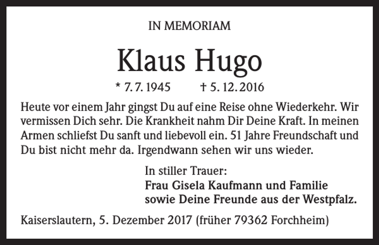 <p>IN MEMORIAM</p><p>Klaus Hugo<br />* 7. 7. 1945<br />† 5. 12. 2016<br />Heute vor einem Jahr gingst Du auf eine Reise ohne Wiederkehr. Wir<br />vermissen Dich sehr. Die Krankheit nahm Dir Deine Kraft. In meinen<br />Armen schliefst Du sanft und liebevoll ein. 51 Jahre Freundschaft und<br />Du bist nicht mehr da. Irgendwann sehen wir uns wieder.<br />In stiller Trauer:<br />Frau Gisela Kaufmann und Familie<br />sowie Deine Freunde aus der Westpfalz.<br />Kaiserslautern, 5. Dezember 2017 (früher 79362 Forchheim)</p>