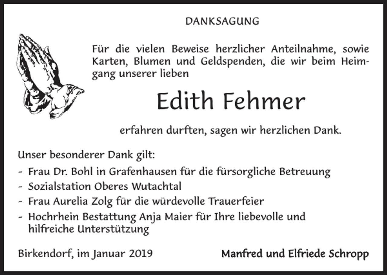 <p>DANKSAGUNG<br />Für die vielen Beweise herzlicher Anteilnahme, sowie<br />­Karten, Blumen und Geldspenden, die wir beim Heimgang unserer lieben</p><p>Edith Fehmer<br />erfahren durften, sagen wir herzlichen Dank.<br />Unser besonderer Dank gilt:<br />– Frau Dr. Bohl in Grafenhausen für die fürsorgliche Betreuung<br />– Sozialstation Oberes Wutachtal<br />– Frau Aurelia Zolg für die würdevolle Trauerfeier<br />– Hochrhein Bestattung Anja Maier für Ihre liebevolle und<br />hilfreiche Unterstützung<br />Birkendorf, im Januar 2019</p><p>Manfred und Elfriede Schropp</p>